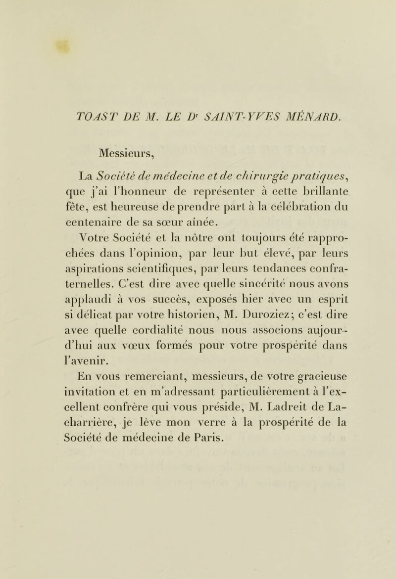 rOASr DE M. LE D^ SAINT-YVES MENARD. Messieurs, La Société de médecine, et de chirurgie pratiques., que j’ai l’iionneur de représenter à eette hrillanle fête, est heureuse de prendre part à la célébration dn centenaire de sa sœur aînée. Votre Société et la nôtre ont toujours été rappro- chées dans l’opinion, par leur but élevé, par leurs aspirations scientifiques, par leurs tendances confra- ternelles. C’est dire avec quelle sincérité nous avons applaudi à vos succès, exposés hier avec un esprit si délicat par votre historien, M. Dnroziez; c’est dire avec quelle cordialité nous nous associons aujour- d’hui aux vœux formés pour votre prospérité dans l’avenir. En vous remerciant, messieurs, de votre gracieuse invitation et en m’adressant particulièrement à l’ex- cellent confrère qui vous préside, M. Ladreit de La- charrière, je lève mon verre à la prospérité de la Société de médecine de Paris.