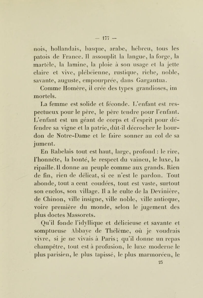 iu)is, hollandais, hasfjiie, arabe, hébreu. Ions les patois de France. Tl assouplit la langue, la for^e, la martèle, la lamine, la ploie à son usage et la j(!ne claire et vive, plébéienne, rustique, riche, noble, savante, auguste, empourprée, dans (iargantua. Comme Homère, il crée des types grandioses, im mortels. La femme est solide et féconde. T/enfant est res- pectueux pour le père, le père tendre j)our l’enfant. Jj’enfant est un géant de corps et d’esprit pour dé- fendre sa vigne et la patrie, dût-il décrocher le bour- don de Notre-Dame et le faire sonner au col de sa jument. En I^abelais tout est liant, large, profond : le rire, l’iîonnête, la bonté, le respect du vaincu, le luxe, la ripaille.il donne an peuple comme aux grands. Rien de fin, rien de délicat, si ce n’est le pardon. Tout abonde, tout a cent coudées, tout est vaste, surtout son enclos, son village. Il a le culte de la Devinière, de Clîinon, ville insigne, ville noble, ville anticque, voire première du monde, selon le jugement des plus doctes Massorets. Qu’il fonde l’idyllique et délicieuse et savante et somptueuse Abbaye de Tbélème, où je voudrais vivre, si je ne vivais à Paris; qu’il donne un repas ebampêlre, tout est à profusion, le luxe moderne le plus parisien, le plus tapissé, le j)lus marmoréen, le 25