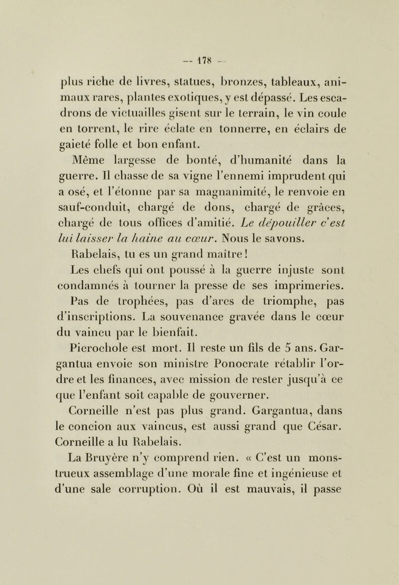 — 17S plus riche de livres, statues, bronzes, tableaux, ani- maux rares, plantes exotiques, y est dépassé. Les esca- drons de victuailles gisent sur le terrain, le vin coule en torrent, le rire éclate en tonnerre, en éclairs de gaieté folle et bon enfant. Même largesse de bonté, d’humanité dans la guerre. Il ehasse de sa vigne l’ennemi imprudent qui a osé, et l’étonne par sa magnanimité, le renvoie en sauf-eonduit, chargé de dons, chargé de grâces, chargé de tous offices d’amitié. Le dépouiller c'est lui laisser la haine au cœur. Nous le savons. Rabelais, tu es un grand maître! Les chefs qui ont poussé à la guerre injuste sont condamnés à tourner la presse de ses imprimeries. Pas de trophées, pas d’arcs de triomphe, pas d’inscriptions. La souvenance gravée dans le cœur du vaincu par le bienfait. Picrochole est mort. Il reste un fils de 5 ans. Gar- gantua envoie son ministre Ponoerate rétablir l’or- dre et les finances, avec mission de rester jusqu’à ce que l’enfant soit capable de gouverner. Corneille n’est pas plus grand. Gargantua, dans le coneion aux vaincus, est aussi grand que César. Corneille a lu Rabelais. La Bruyère n’y comprend rien. « C’est un mons- trueux assemblage d’une morale fine et ingénieuse et d’une sale corruption. Où il est mauvais, il passe