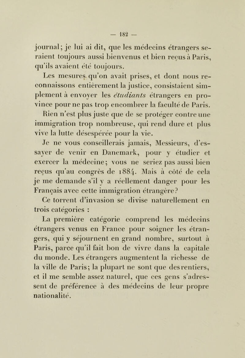 journal; je lui ai dit, que les médeeins étrangers se- raient toujours aussi bienvenus et bien reçus à Paris, qu’ils avaient été toujours. Les mesures qu’on avait piâses, et dont nous re- eonnaissons entièrement la jusiiee, eonsistaient sim- ])lement à envoyer les étudiants étrangers en pro- vinee pour ne pas trop eneombrer la faeultéde i^aris. Rien n’est plus juste que de se protéger eontre une immigration trop nombreuse, qui rend dure et plus vive la lutte désespérée pour la vie. Je ne vous eonseillerais jamais. Messieurs, d’es- sayer de venir en Danemark, pour y étudier et exereer la médecine; vous ne seriez pas aussi bien reçus qu’au congrès de 1884. Mais à côté de cela je me demande s’il y a réellement danger pour les Français avec cette immigration étrangère ? Ce torrent d’invasion se divise naturellement en trois catégories : I^a première catégorie comprend les médecins étrangers venus en France pour soigner les étran- gers, qui y séjournent en grand nombre, surtout à Paris, parce qu’il fait bon de vivre dans la capitale du monde. Les étrangers augmentent la richesse de la ville de Paris; la plupart ne sont que des rentiers, et il me semble assez naturel, que ces gens s’adres- sent de préférence à des médecins de leur propre nationalité.