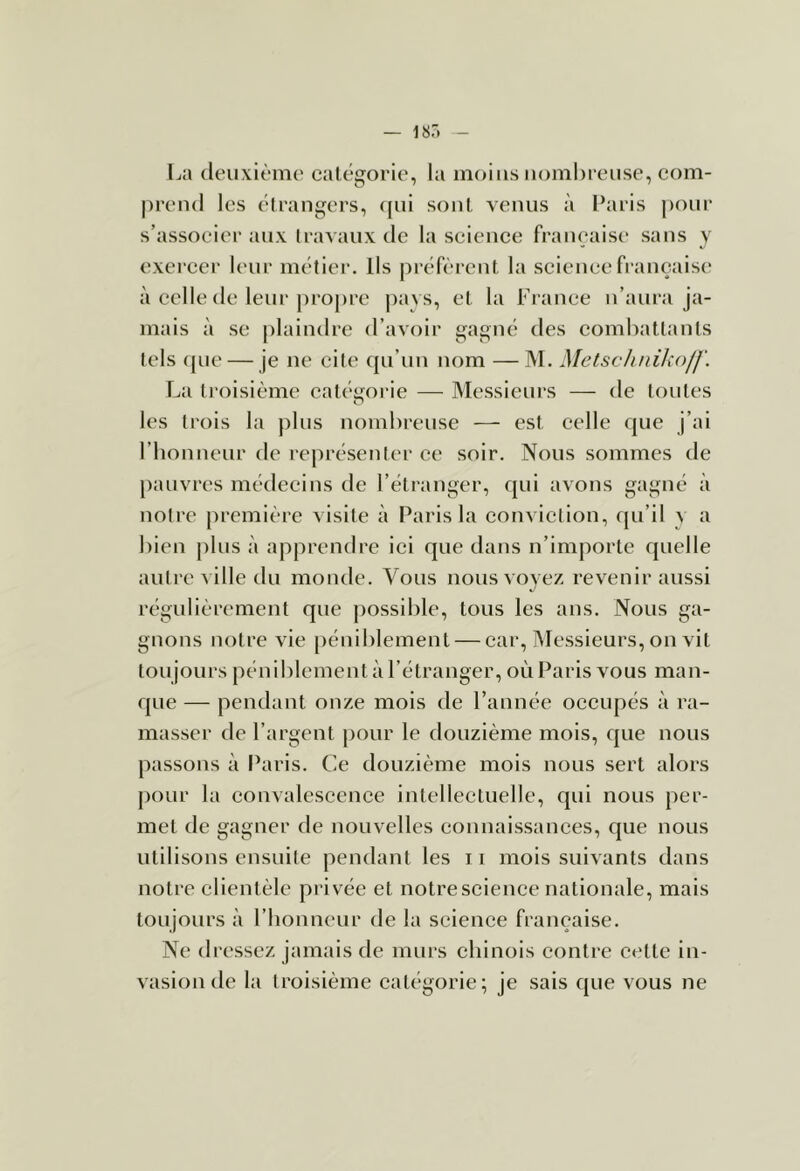 La (leuxièmo catégorie, la moins nombreuse, com- prend les élrangers, ([ui sont venus à Paris |)our s’associer aux travaux de la science française sans y exei’cer U'ur métier. Ils préfèi-ent la science française à celle de leur propre pays, et la France n’aura ja- mais à se plaindre d’avoir gagné des combattants tels (jue — je ne cite qu’un nom — M. MelsclinilîofJ'. La troisième catéijorie — Messieurs — de toutes les trois la plus nombreuse — est celle que j’ai riionneur de représenter ce soir. Nous sommes de pauvres médecins de l’étranger, qui avons gagné à notre première visite à Paris la conviction, qu’il y a bien plus à apprendre ici que dans n’importe quelle autre ville du monde. Vous nous voyez revenir aussi régulièrement que j)OSsible, tous les ans. Nous ga- gnons notre vie péniblement — car. Messieurs, on vit toujours péniblement à l’étranger, où Paris vous man- que — pendant onze mois de l’année occupés à ra- masser de l’argent pour le douzième mois, que nous passons à Paris. Ce douzième mois nous sert alors pour la convalescence intellectuelle, qui nous per- met de gagner de nouvelles connaissances, que nous utilisons ensuite pendant les 11 mois suivants dans notre clientèle privée et notre science nationale, mais toujours à l’honneur de la science française. Ne dressez jamais de murs chinois contre cette in- vasion de la troisième catégorie; je sais que vous ne