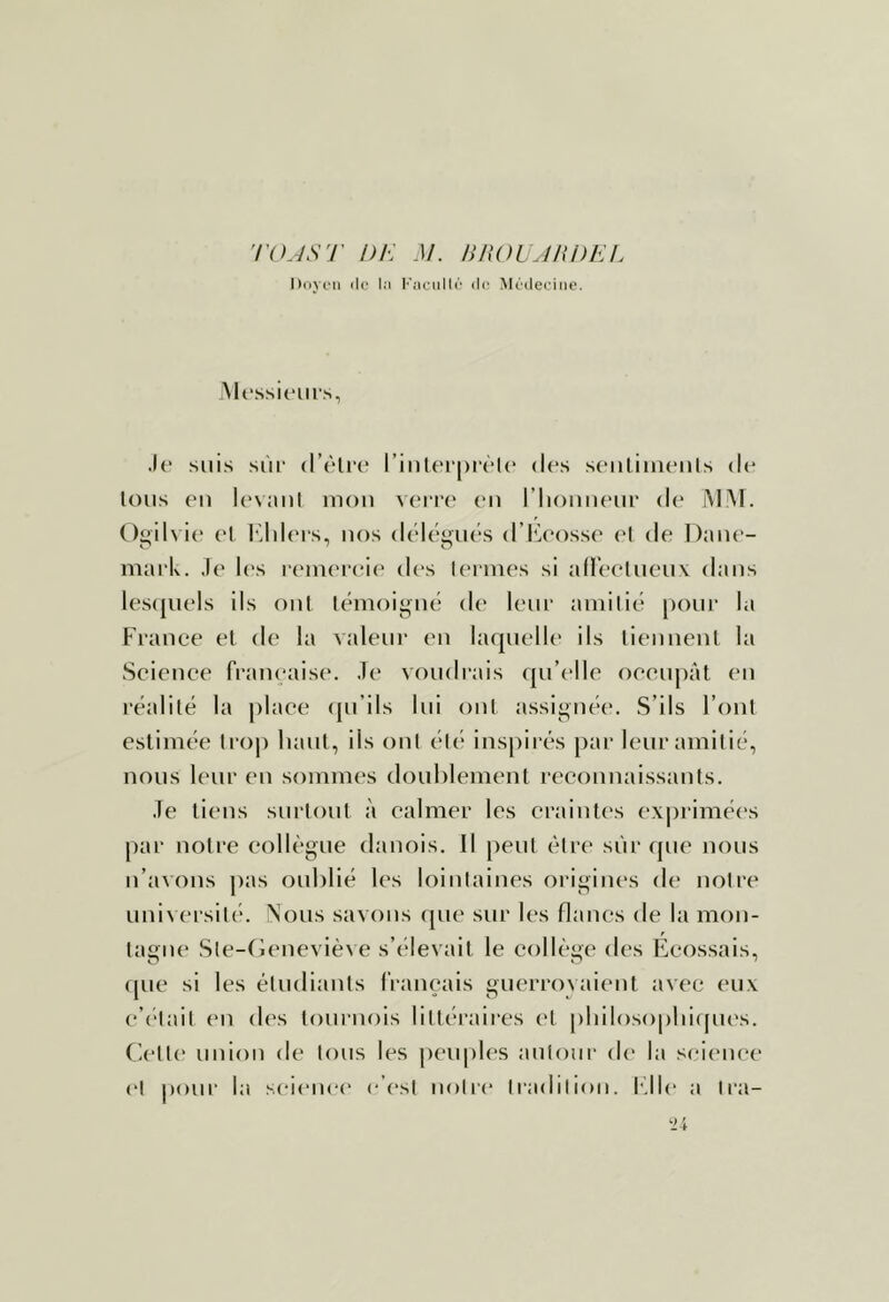 'rOJS'J' DE M. BnOl JliDEI. Doyi'ii (le la P'aciillà (h; Médecine. .Messieurs, .If suis sùi‘ d’flrf l’inlerprfIf dfs sfiiliuuMils de Ions fil IfMinl mon vfiTf (m riioiiiifui’ df iMiNT. ()gilvi(‘ fl ldd(MS, MOS dflfyufs d’iù’ossf fl df Daiif- mark. .If U's r('infi'fif des Ifrmfs si aUcfliifiiv dans Ifsijufls ils ont Ifiiioigiif d(‘ Ifiia amilici [lour la Francf fl df la valeur (m laquflh* ils lifiinenl la Scifiiff francaisf. .If voudrais qu’fllf offiipât fii l'falilë la plafe qu’ils lui oui assigiiff. S’ils l’onl estiniff lro|) haut, ils oui fl('* inspirfs par Ifuramilié, nous Ifur on somnifs doublenifnt rfconnaissanls. .Te tifus surloul à calmer les craintes ex|)riméfs par noire collègue danois. Il peul être siir que nous n’avons pas oublié les loinlaines origines de noire universilf. ^ous savons cpie sur les flancs de la mon- lagne Sle-fieneviève s’(‘levail le collège des Ecossais, f[ue si les éludianls français guerroyaienl avec (*u.\ f’flail en des lournois lilléraires cl [ibilosopbiques. Clflk* union de Ions les peuples aniour dt' la science fl pour la sfifiu'f f’{‘sl nolic Iradilion. h’Ile a Ira-