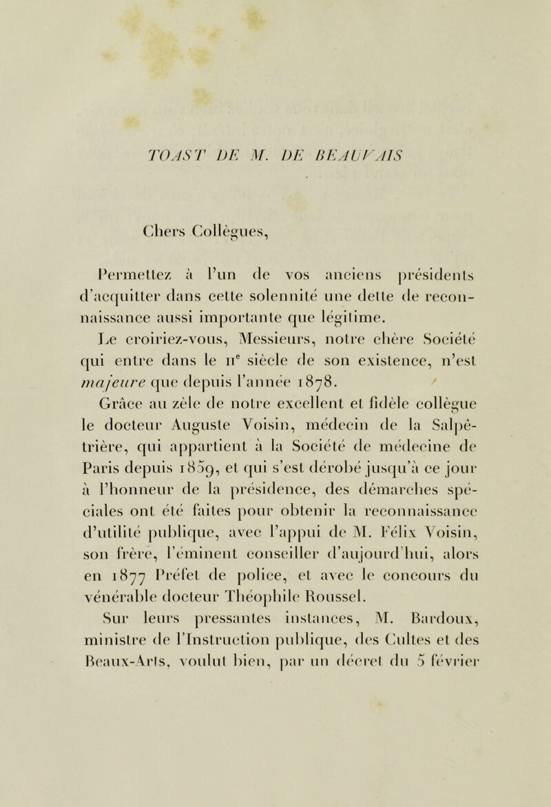 TO.IST DE M. DE BEADE'AIS (lhei's fiollèjjues, Pernif'tlez à l’un de vos anciens présidents d’acquitter dans celle solennilé une dette de recon- naissance aussi importante que légitime. Le croiriez-vons, Messieurs, notre chère Société qui entre dans le n® siècle de son existence, n’est majeure que depuis l’année 1878. Grâce an zèle tle notre excellent et fidèle collègue le docteur Auguste Voisin, médecin de la Salpê- trière, qui appartient à la Société de médecine de Paris depuis 1809, et qui s’est dérobé jnsiju’à ce jour à l’honneur de la [irésidence, des démarches spé- ciales ont été faites pour obtenir la reconnaissance d’utilité publique, avec l’appui de M. Félix Voisin, son frère, l’éminent conseiller d’anjonrd’hni, alors en 1877 Préfet de police, et avec le concours du vénérable doclenr Théophile Roussel. Sur leurs pressantes instances, M. Bardoux, ministre de l’Instmetion publique, des Gnltes et des