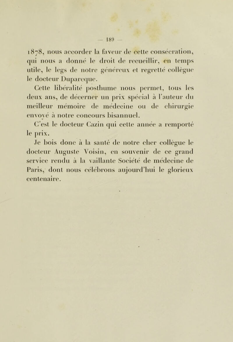 IS'.I i(S^8, nous accorder la favcnir de celle eonsécralion, (jiii nous a donné le droit d(' r('eiieiMir, (*n leinps utile, le legs de notre géiu'reux et i‘egrell(' (*ollègne le docteur Dnparcajue. Clelle libéralité poslluime nous pernu'l, tons l(‘s deux ans, de décerner un |)rix spécial à railleur du meilleur mémoire de im'decine ou de eliirui'gie envoyé à notre concours bisannuel. C’.’esI le docteur (ia/in (jui celle année a remporté le |)rix. .le liois donc à la santé de noire cher collèüue li' docteur Auguste Voisin, en souvenir de ce grand service rendu à la vaillante Société de médecine de Paris, dont nous célébi'ons aujourd’bui le glorieux centenaire.