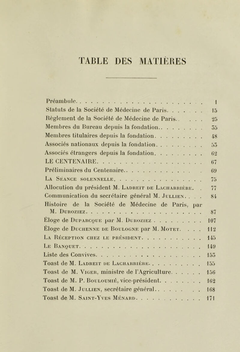 TABLE DES MATIIIBES Préambule I Statuts de la Société de Médecine de Paris 15 Règlement de la Société de Médecine de Paris 25 Memltres du Bureau dei)uis la fondation 55 Membres titulaires depuis la fondation iS Associés nationaux depuis la fondation 55 Associés étrangers depuis la fondation (‘>2 LE CENTENAIRE 07 Préliminaires du Centenaire O'J La Séance solennelle 75 Allocution du président M. Ladreit de Laciiariuèhe. . 77 Communication du secrétaire général M. Jullien. ... Si Histoire de la Société de Médecine de Paris, par M. Duroziez 87 Éloge de Duparcoue par M. Duroziez 107 Éloge de Ducuenne de Boulogne par M. Motet. ... 112 La Réception chez le président 145 Le Banquet 14'J Liste des Convives 155 Toast de M. Ladreit de Laciiarrière. 155 Toast de M. Viger, ministre de l’Agriculture 150 Toast de M. P. Bouloumié, vice-président 102 Toast de M. Jullien, secrétaire général . . 108