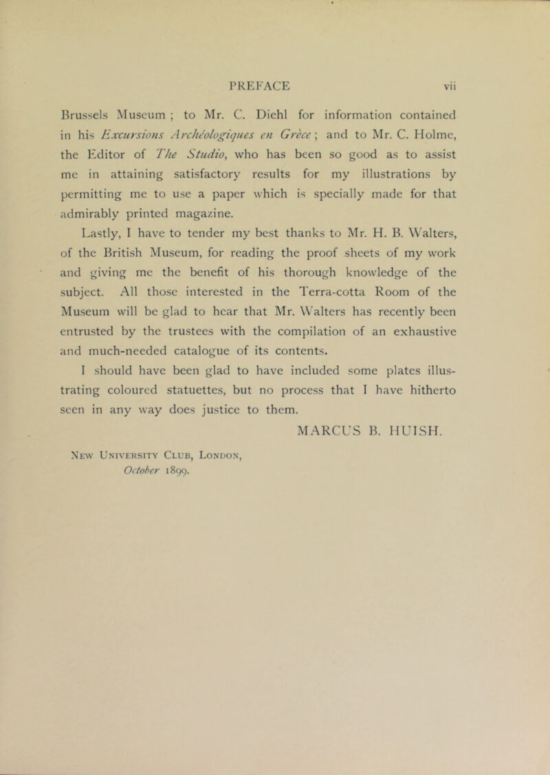 Brussels Museum ; to Mr. C. Diehl for information contained in his Excursions Archcologiques en Grece ; and to Mr. C. Holme, the Editor of The Studio, who has been so good as to assist me in attaining satisfactory results for my illustrations by permitting me to use a paper which is specially made for that admirably printed magazine. Lastly, I have to tender my best thanks to Mr. H. B. Walters, of the British Museum, for reading the proof sheets of my work and giving me the benefit of his thorough knowledge of the subject. All those interested in the Terra-cotta Room of the Museum will be glad to hear that Mr. Walters has recently been entrusted by the trustees with the compilation of an exhaustive and much-needed catalogue of its contents. 1 should have been glad to have included some plates illus- trating coloured statuettes, but no process that I have hitherto seen in any way does justice to them. MARCUS B. HUISH. New University Club, London, October 1899.