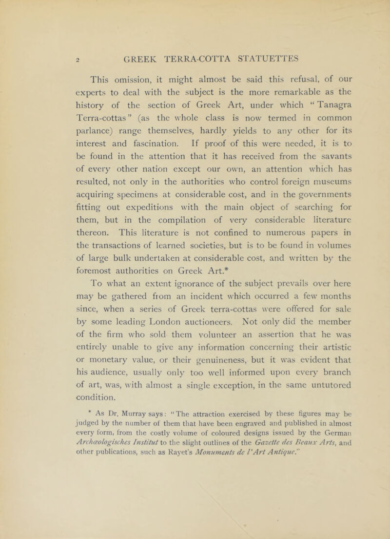 This omission, it might almost be said this refusal, of our experts to deal with the subject is the more remarkable as the history of the section of Greek Art, under which “ Tanagra Terra-cottas ” (as the whole class is now termed in common parlance) range themselves, hardly yields to any other for its interest and fascination. If proof of this were needed, it is to be found in the attention that it has received from the savants of every other nation except our own, an attention which has resulted, not only in the authorities who control foreign museums acquiring specimens at considerable cost, and in the governments fitting out expeditions with the main object of searching for them, but in the compilation of very considerable literature thereon. This literature is not confined to numerous papers in the transactions of learned societies, but is to be found in volumes of large bulk undertaken at considerable cost, and written by the foremost authorities on Greek Art.* To what an extent ignorance of the subject prevails over here may be gathered from an incident which occurred a few months since, when a series of Greek terra-cottas were offered for sale by some leading London auctioneers. Not only did the member of the firm who sold them volunteer an assertion that he was entirely unable to give any information concerning their artistic or monetary value, or their genuineness, but it was evident that his audience, usually only too well informed upon every branch of art, was, with almost a single exception, in the same untutored condition. * As Dr. Murray says: The attraction exercised by these figures may be judged by the number of them that have been engraved and published in almost every form, from the costly volume of coloured designs issued by the German Archceologtschcs Institut to the slight outlines of the Gazette des Beaax Arts, and other publications, such as Rayet’s Monu7nents de I'Art Atitiquc!'