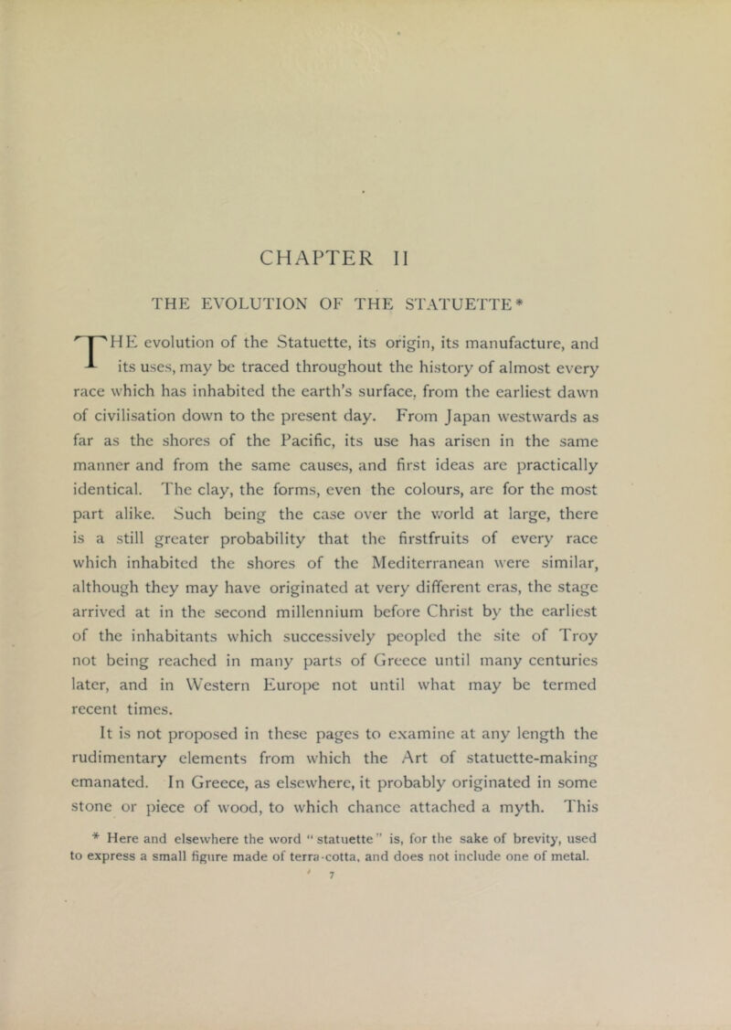 THE EVOLUTION OF THE STATUETTE* evolution of the Statuette, its origin, its manufacture, and ^ its uses, may be traced throughout the history of almost every race which has inhabited the earth’s surface, from the earliest dawn of civilisation down to the present day. From Japan westwards as far as the shores of the Pacific, its use has arisen in the same manner and from the same causes, and first ideas are practically identical. The clay, the forms, even the colours, are for the most part alike. Such being the case over the world at large, there is a still greater probability that the firstfruits of every race which inhabited the shores of the Mediterranean were similar, although they may have originated at very different eras, the stage arrived at in the second millennium before Christ by the earliest of the inhabitants which successively peopled the site of Troy not being reached in many parts of Greece until many centuries later, and in Western Europe not until what may be termed recent times. It is not proposed in these pages to examine at any length the rudimentary elements from w'hich the Art of statuette-making emanated. In Greece, as elsewhere, it probably originated in some stone or piece of wood, to which chance attached a myth. This * Here and elsewhere the word statuette” is, for the sake of brevity, used to express a small figure made of terra-cotta, and does not include one of metal.