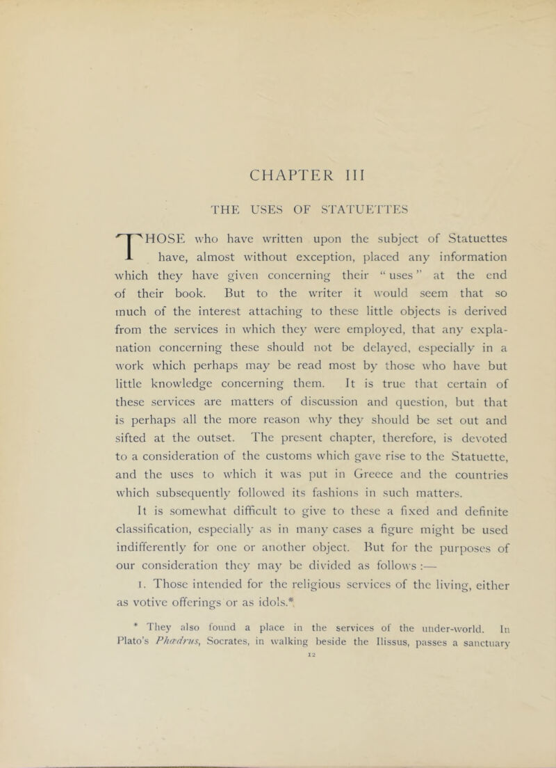 THE USES OF STA'i'UET'I'ES ^HOSF2 who have written upon the subject of Statuettes J- have, almost without exception, placed any information which they have given concerning their “ uses ” at the end of their book. But to the w'riter it would seem that so much of the interest attaching to these little objects is derived from the services in which they were employed, that any expla- nation concerning these should not be delayed, especially in a work which perhaps may be read most by those who have but little knowledge concerning them. It is true that certain of these services are matters of discussion and question, but that is perhaps all the more reason why they should be set out and sifted at the outset. The present chapter, therefore, is devoted to a consideration of the customs which gave rise to the Statuette, and the uses to which it was put in Greece and the countries which subsequently followed its fashions in such matters. It is somewhat difficult to give to these a fixed and definite classification, especially as in many cases a figure might be used indifferently for one or another object. But for the purposes of our consideration they may be divided as follows :— I. Those intended for the religious services of the living, either O O' as votive offerings or as idols.* * They also lound a place in the services of the ulider-world. In Plato’s Ph(Tdn<s, Socrates, in walking beside the Ilissus, passes a sanctuary