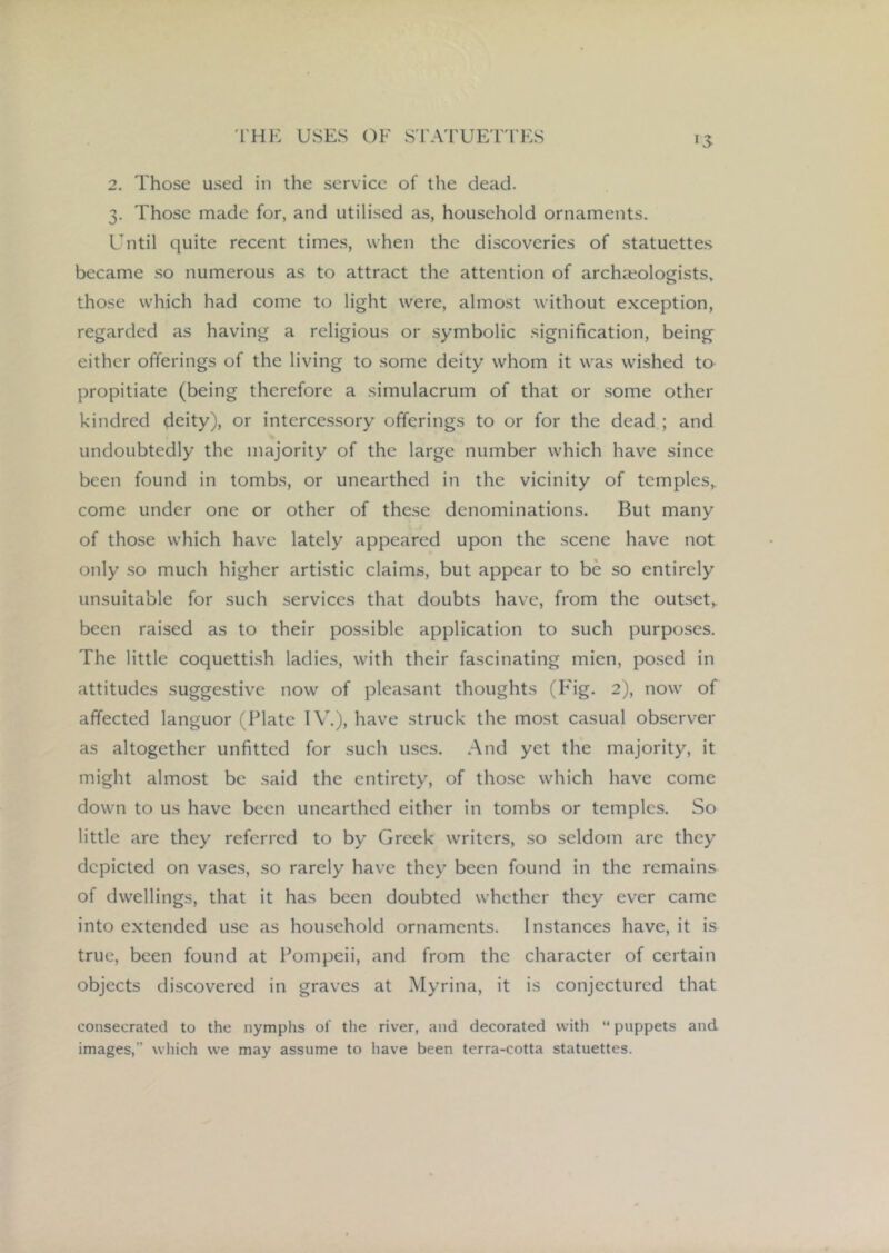 15 2. Those used in the service of the dead. 3. Those made for, and utilised as, household ornaments. Until quite recent times, when the discoveries of statuettes became so numerous as to attract the attention of archaeologists, those which had come to light were, almost without exception, regarded as having a religious or symbolic signification, being either offerings of the living to some deity whom it was wished to propitiate (being therefore a simulacrum of that or some other kindred deity), or intercessory offerings to or for the dead ; and undoubtedly the majority of the large number which have since been found in tombs, or unearthed in the vicinity of temples,, come under one or other of these denominations. But many of those which have lately appeared upon the scene have not only so much higher artistic claims, but appear to be so entirely unsuitable for such services that doubts have, from the outset^ been raised as to their possible application to such purposes. The little coquettish ladies, with their fascinating mien, posed in attitudes suggestive now of pleasant thoughts (Fig. 2), now of affected languor (Plate IV,), have struck the most casual observer as altogether unfitted for such uses. And yet the majority, it might almost be said the entirety, of those which have come down to us have been unearthed either in tombs or temples. So little are they referred to by Greek writers, so seldom are they depicted on vases, so rarely have they been found in the remains of dwellings, that it has been doubted whether they ever came into e.xtended use as household ornaments. Instances have, it is true, been found at Pompeii, and from the character of certain objects discovered in graves at Myrina, it is conjectured that consecrated to the nymphs of the river, and decorated with  puppets and images,” wliich we may assume to have been terra-cotta statuettes.