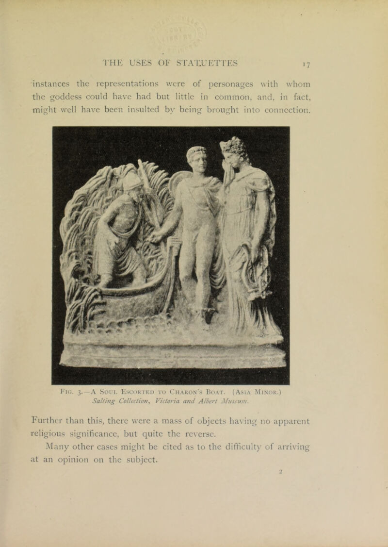 >7 instances the representations were of personages with whom tlie goddess could have had but little in common, and, in fact, might well have been insulted by being brought into connection. hurthcr than this, there were a mass of objects having no apparent religious significance, but quite the reverse. Many other eases might be cited as to the difficult)' of arriving at an opinion on the subject. Fic. 3.—A Soin, Kscori'ki) to Charon's Boat. (Asia Minor.) Sal/ing Collection, Victoria and Albert Museum.