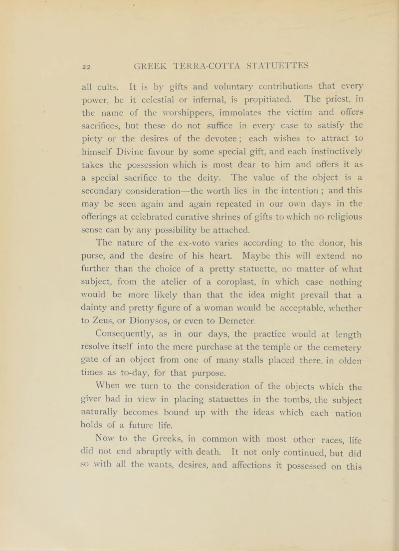 all cults. It is by gifts and voluntary contributions that every power, be it celestial or infernal, is propitiated. The priest, in the name of the worshippers, immolates the victim and offers sacrifices, but these do not suffice in ever)’ case to satisfy the piety or the desires of the devotee; each wishes to attract to himself Divine favour by some special gift, and each instinctively takes the possession which is most dear to him and offers it as a special sacrifice to the deity. The value of the object is a secondaiy consideration—the worth lies in the intention ; and this may be seen again and again repeated in our own days in the offerings at celebrated curative shrines of gifts to which no religious sense can by any possibility be attached. The nature of the ex-voto varies according to the donor, his purse, and the desire of his heart. Ma)ffie this will extend no further than the choice of a pretty statuette, no matter of what subject, from the atelier of a coroplast, in which case nothing woulci be more likel)^ than that the idea might prevail that a dainty and pretty figure of a woman would be acceptable, whether to Zeus, or Dionysos, or even to Demeter. Consequently, as in our days, the practice would at length resolve itself into the mere purchase at the temple or the cemetery gate of an object from one of man)’ stalls placed there, in olden times as to-da)’, for that purpose. When we turn to the consideration of the objects which the giver had in view in placing statuettes in the tombs, the subject naturally becomes bound up with the ideas which each nation holds of a future life. Now to the Greeks, in common with most other races, life did not end abruptly with death. It not only continued, but did .so with all the wants, desires, and affections it possessed on this