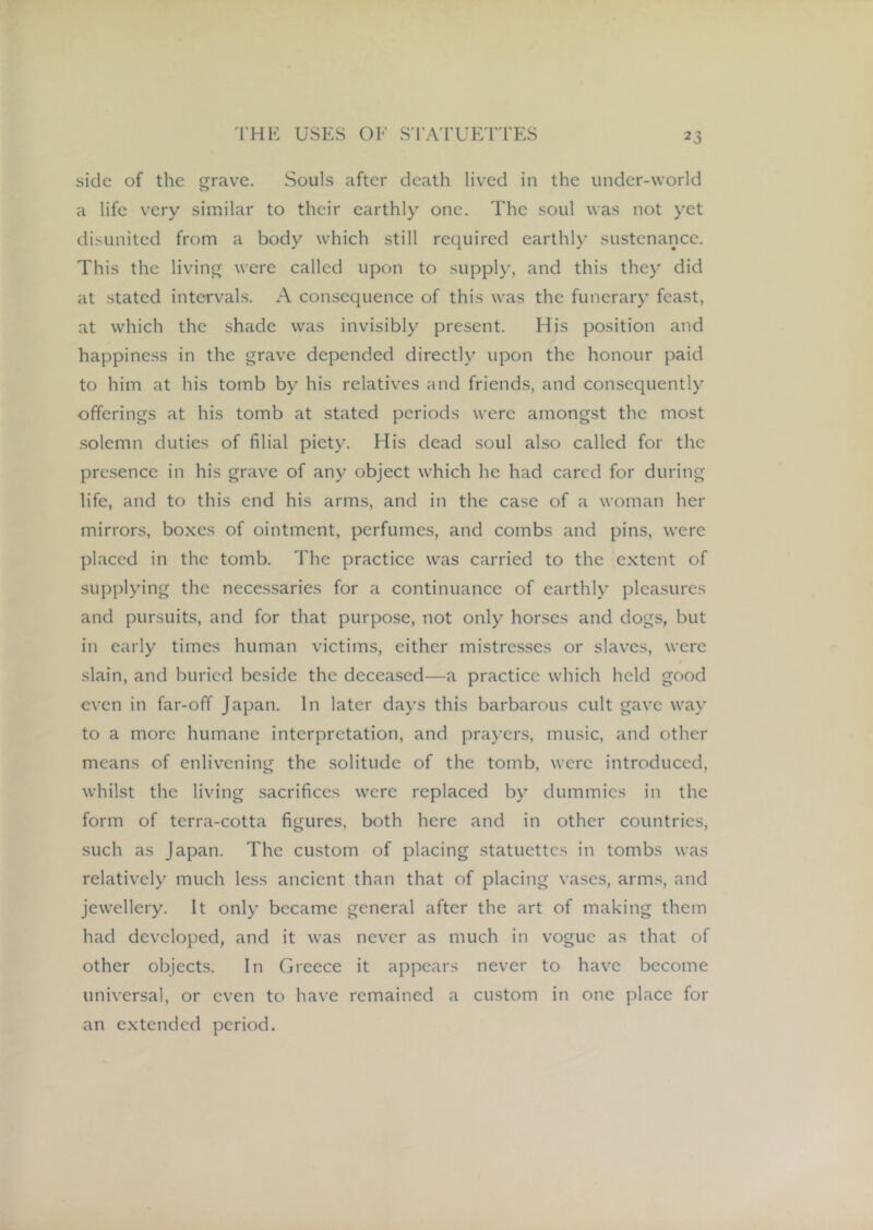 side of the grave. Souls after death lived in the under-world a life very similar to their earthly one. The soul was not yet disunited from a body which still required earthly sustenance. This the living were called upon to supply, and this they did at stated intervals. A consequence of this was the funerary feast, at which the shade was invisibly present. His position and happiness in the grave depended directly upon the honour paid to him at his tomb by his relatives and friends, and consequently offerings at his tomb at stated periods were amongst the most solemn duties of filial piety. His dead soul also called for the prc.sence in his grave of any object which he had cared for during life, and to this end his arms, and in the case of a woman her mirrors, boxes of ointment, perfumes, and combs and pins, were placed in the tomb. The practice was carried to the e.xtent of supplying the necessaries for a continuance of earthly pleasures and pursuits, and for that purpose, not only horses and dogs, but in early times human victims, either mistresses or slaves, were slain, and buried beside the deceased—a practice which held good even in far-off Japan. In later days this barbarous cult gave way to a more humane interpretation, and prayers, music, and other means of enlivening the solitude of the tomb, were introduced, whilst the living sacrifices were replaced by dummies in the form of terra-cotta figures, both here and in other countries, such as Japan. The custom of placing statuettes in tombs was relatively much less ancient than that of placing vases, arms, and jewellery. It only became general after the art of making them had developed, and it was never as much in vogue as that of other objects. In Greece it appears never to have become universal, or even to have remained a custom in one place for an e.xtended period.