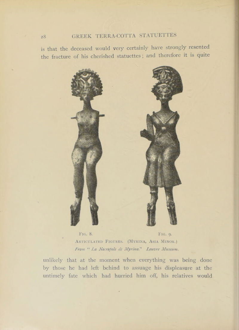 is that the deceased would very certainly have strongly resented the fracture of his cherished statuettes; and therefore it is quite 8. Fk;. 9. Aki'ICUlai'ki) Figures. (Mykina, Asia Minor.) From “ La Necropole de MyrinaP Louvre Aluseum. unlikely that at the moment when evcr)’thing was being done by those he had left behind to assuage his displeasure at the untimely fate which had hurried him off, his relatives would