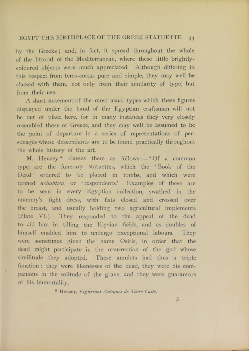 by the Greeks ; and, in fact, it spread throughout the whole of the littoral of the Mediterranean, where these little brightly- coloured objects were much appreciated. Although differing in this respect from terra-cottas pure and simple, they may well be classed with them, not only from their similarity of type, but from their use. A short statement of the most usual types which these figures displayed under the hand of the Egyptian craftsman will not be out of place here, for in many instances they very closely resembled those of Greece, and they may well be assumed to be the point of departure in a series of representations of per- sonages whose descendants are to be found practically throughout the whole history of the art. M. Heuzey * classes them as follows:—“Of a common type arc the funerary statuettes, which the ‘ Book of the Dead ’ ordered to be placed in tombs, and which were termed usJiabtieu, or ‘ respondents.’ F2xamplcs of these arc to be seen in every Ivgyptian collection, swathed in the mummy’s tight dress, with fists closed and crossed over the breast, and usually holding two agricultural implements (Plate VI.). They responded to the appeal of the dead to aid him in tilling the hdysian fields, and as doubles of himself enabled him to undergo exceptional labours. They were sometimes given the name Osiris, in order that the dead might participate in the resurrection of the god whose similitude they adopted. These amulets had thus a triple function : they were likenesses of the dead, they were his com- panions in the .solitude of the grave, and they were guarantors of his immortality. * Heuzey, Figurines Antiques de Terre-Cuite. 3