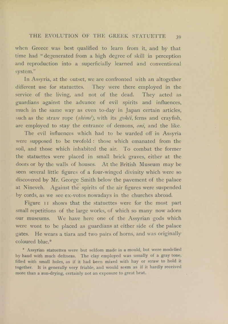 when Greece was best qualified to learn from it, and by that time had “ dei^enerated from a high degree of skill in perception and reproduction into a superficially learned and conventional system.” In Assyria, at the outset, we are confronted with an altogether different use for statuettes. They were there employed in the service of the living, and not of the dead. They acted as guardians against the advance of evil spirits and influences, much in the same way as even to-day in Japan certain articles, such as the straw rope (j///;///), with its goJuH, ferns and craj'fish, are employed to stay the entrance of demons, otii, and the like. riie evil influences which had to be warded off in Assyria were supposed to be twofold : those which emanated from the soil, and those which inhabited the air. To combat the former the statuettes were placed in small brick graves, either at the doors or by the walls of houses. At the Briti.sh Museum may be seen .several little figures of a four-winged divinity which were .so di.scovered by Mr. George Smith below the pavement of the palace at Nineveh. Against the spirits of the air figures were suspended by cords, as we see ex-votos nowadays in the churches abroad. Figure 11 shows that the statuettes were for the most part small repetitions of the large works, of which so many now adorn our mu.seums. We have here one of the Assyrian gods which were wont to be placed as guardians at either side of the palace gates. He wears a tiara and two pairs of horns, and was originally coloured blue.* * Assyrian statuettes were but seldom made iu a mould, but were modelled by hand with much deftness. The clay employed was usually of a gray tone, filled with small holes, as if it had been mixed with hay or straw to hold it together. It is generally very friable, and would seem as if it hardly received more than a sun-drying, certainly not an exposure to great heat.