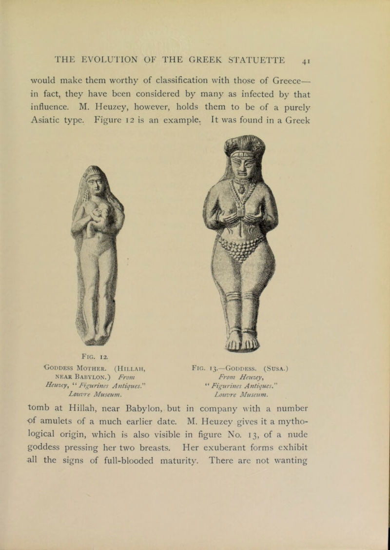 would make them worthy of classification with those of Greece— in fact, they have been considered by many as infected by that influence. M. Heuzey, however, holds them to be of a purely Asiatic type. Figure 12 is an example. It was found in a Greek Fig. 12. UoPDESs Mother. (Hili.ah, NEAR Babylon.) From Heuzey, Fttptrines Autiijues. LouTte Museum. Fig. r3.—Goddess. (Susa.) From Heuzey, “ Figurines Antitjucs. Louz're Museum. tomb at Hillah, near Babylon, but in company with a number •of amulets of a much earlier date. M. Heuzey gives it a mytho- logical origin, which is also visible in figure No. 13, of a nude goddess pressing her two breasts. Her exuberant forms exhibit all the signs of full-blooded maturity. There are not wanting