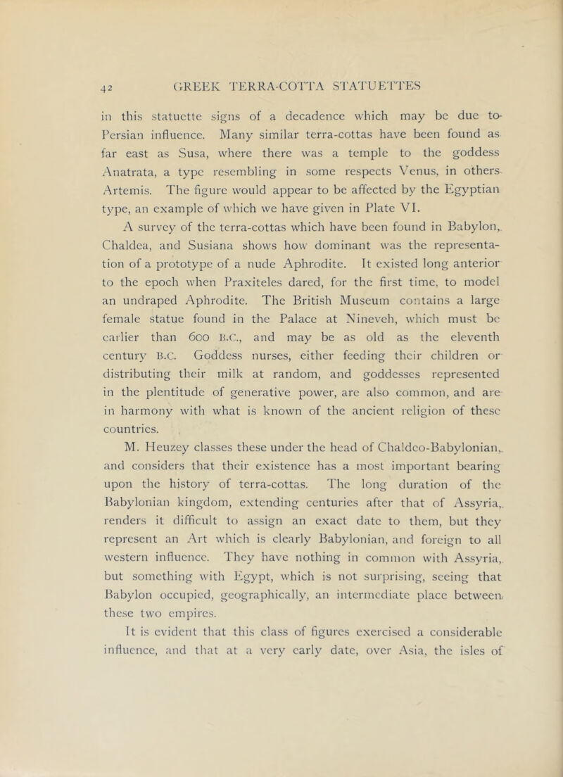in this statuette signs of a decadence which may be due to* Persian influence. Many similar terra-cottas have been found as far east as Susa, where there was a temple to the goddess Anatrata, a type resembling in some respects Venus, in others Artemis. The figure would appear to be affected by the Egyptian type, an example of which we have given in Plate VI. A survey of the terra-cottas which have been found in Babylon, Chaldea, and Susiana shows how dominant was the representa- tion of a prototype of a nude Aphrodite. It existed long anterior to the epoch when Praxiteles dared, for the first time, to model an undraped Aphrodite. The British Museum contains a large female statue found in the Palace at Nineveh, which must be earlier than 600 U.C., and may be as old as the eleventh century B.C. Goddess nurses, either feeding their children or distributing their milk at random, and goddesses represented in the plentitudc of generative power, are also common, and are in harmony with what is known of the ancient religion of these countries. M. Heuzcy classes these under the head of Chaldco-Babylonian,. and considers that their existence has a most important bearing upon the history of terra-cottas. 'Phe long duration of the Babylonian kingdom, extending centuries after that of Assyria,, renders it difficult to assign an exact date to them, but they represent an Art which is clearly Babylonian, and foreign to all western influence. They have nothing in common with Assyria, but something with Egypt, which is not surprising, seeing that Babylon occupied, geographically, an intermediate place between, these two empires. It is evident that this class of figures exercised a considerable influence, and that at a very early date, over Asia, the isles of