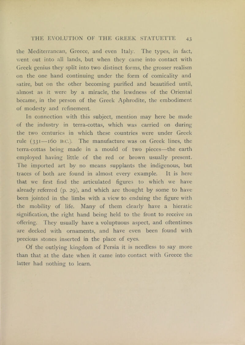 the Mediterranean, Greece, and even Italy. The types, in fact, went out into all lands, but when they came into contact with (ireck genius they split into two distinct forms, the grosser realism on the one hand continuing under the form of comicality and .satire, but on the other becoming purified and beautified until, almost as it were by a miracle, the lewdness of the Oriental became, in the person of the Greek Aphrodite, the embodiment of modesty and refinement. In connection with this subject, mention may here be made of the industry in terra-cottas, which was carried on during the two centuries in which these countries were under Greek rule (331 —160 H'.C.). The manufacture was on Greek lines, the terra-cottas being made in a mould of two pieces—the earth employed having little of the red or brown usually present, riie imported art by no means supplants the indigenous, but traces of both arc found in almost every example. It is here that we first find the articulated figure.s to which we have already referred (p. 29), and which arc thought by some to have been jointed in the limbs with a view to enduing the figure with the mobility of life. Many of them clearly have a hieratic signification, the right hand being held to the front to receive an offering. 'I'hey usually have a voluptuous aspect, and oftentimes are decked with ornaments, and have even been found with precious stones inserted in the place of eyes. Of the outlying kingdom of Persia it is needless to say more than that at the date when it came into contact with Greece the latter had nothing to learn.