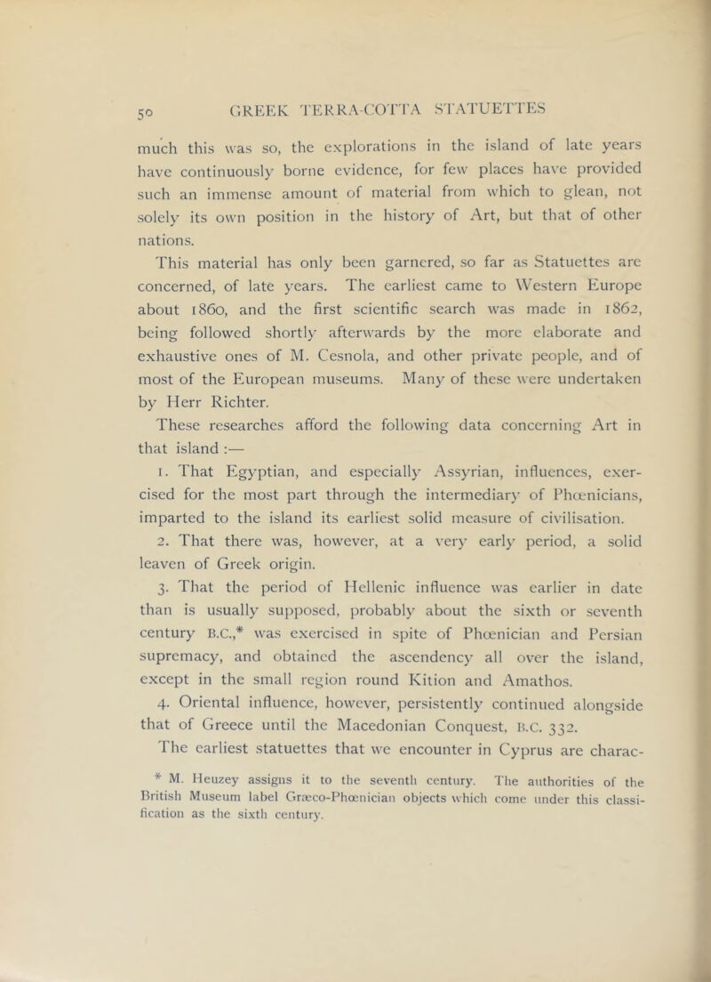 5^= much this was so, the explorations in the island of late years have continuously borne evidence, for few places have provided such an immense amount of material from which to glean, not solely its own position in the history of Art, but that of other nations. This material has only been garnered, so far as Statuettes are concerned, of late years. The earliest came to Western Europe about i860, and the first scientific .search was made in 1862, being followed shortly afterwards by the more elaborate and exhaustive ones of M. Cesnola, and other private people, and of most of the European museums. Many of these were undertaken by Herr Richter. These researches afford the following data concerning Art in that island :— 1. That Egyptian, and especially Assyrian, influences, exer- cised for the most part through the intermediar}' of Phcenicians, imparted to the island its earliest solid measure of civilisation. 2. That there was, however, at a very early period, a solid leaven of Greek origin. 3. That the period of Hellenic influence was earlier in date than is usually supposed, probably about the sixth or seventh century B.c.,* was exercised in spite of Phoenician and Persian supremacy, and obtained the ascendency all over the island, except in the small region round Kition and Amathos. 4. Oriental influence, however, persistently continued alongside that of Greece until the Macedonian Conquest, B.c. 332. The earliest statuettes that we encounter in Cyprus are charac- * M. Heuzey assigns it to the seventh century. The authorities of the British Museum label Grmco-Phoenician objects which come under this classi- fication as the sixth century.