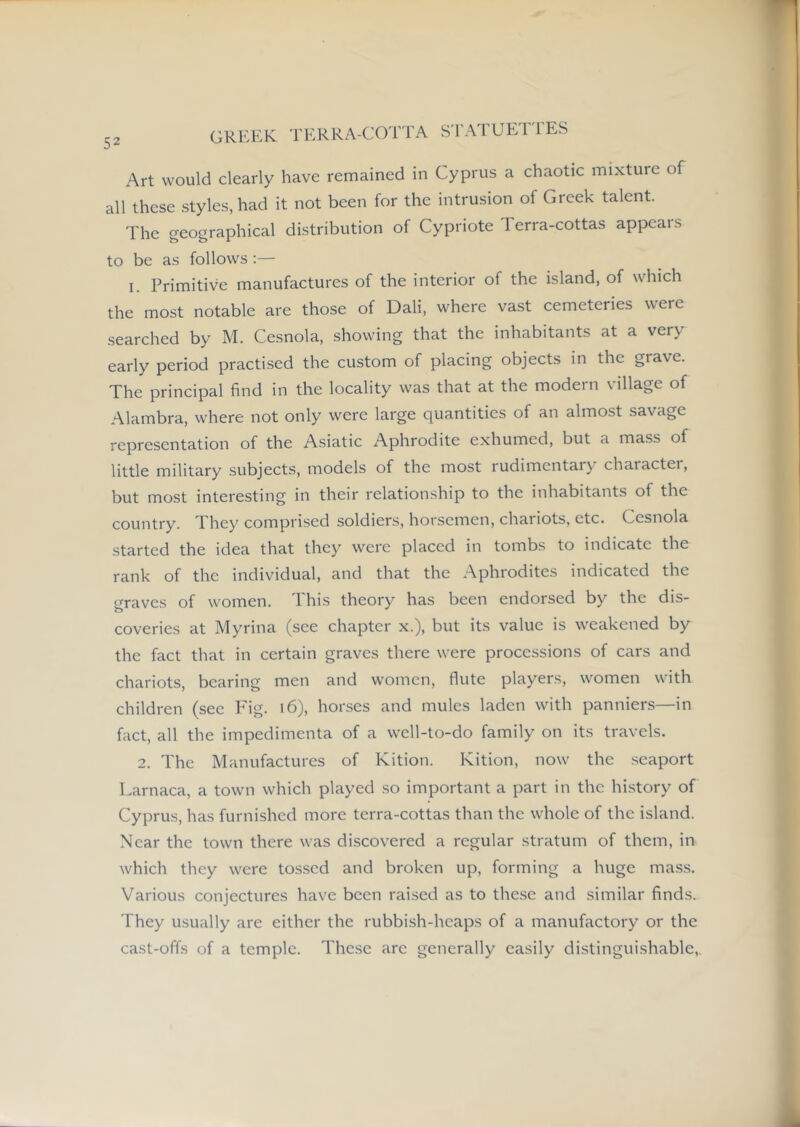 GRI:EK TERRA-COTl'A S'l'ATUET'l'ES Art would clearly have remained in Cyprus a chaotic mixture of all these styles, had it not been for the intrusion of Greek talent. The geographical distribution of Cypriote Terra-cottas appeals to be as follows;— I. Primitive manufactures of the interior of the island, of which the most notable are those of Dali, where vast cemeteries were searched by M. Cesnola, showing that the inhabitants at a very early period practised the custom of placing objects in the grave. The principal find in the locality was that at the modern village of Alambra, where not only were large quantities of an almost savage representation of the Asiatic Aphrodite exhumed, but a mass of little military subjects, models of the most rudimentary character, but most interesting in their relationship to the inhabitants of the country. They comprised soldiers, horsemen, chariots, etc. Cesnola started the idea that they were placed in tombs to indicate the rank of the individual, and that the Aphrodites indicated the graves of women. This theory has been endorsed by the dis- coveries at Myrina (see chapter x.), but its value is weakened by the fact that in certain graves there were processions of cars and chariots, bearing men and women, flute players, women with children (see Fig. i6), horses and mules laden with panniers—in fact, all the impedimenta of a well-to-do family on its travels. 2. The Manufactures of Kition. Kition, now the .seaport Larnaca, a town which played so important a part in the history of Cyprus, has furnished more terra-cottas than the whole of the island. Near the town there was discovered a regular stratum of them, in which they were to.s.sed and broken up, forming a huge mass. Various conjectures have been raised as to the.se and similar finds. They usually are either the rubbish-heaps of a manufactory or the cast-offs of a temple. These are generally easily distinguishable,