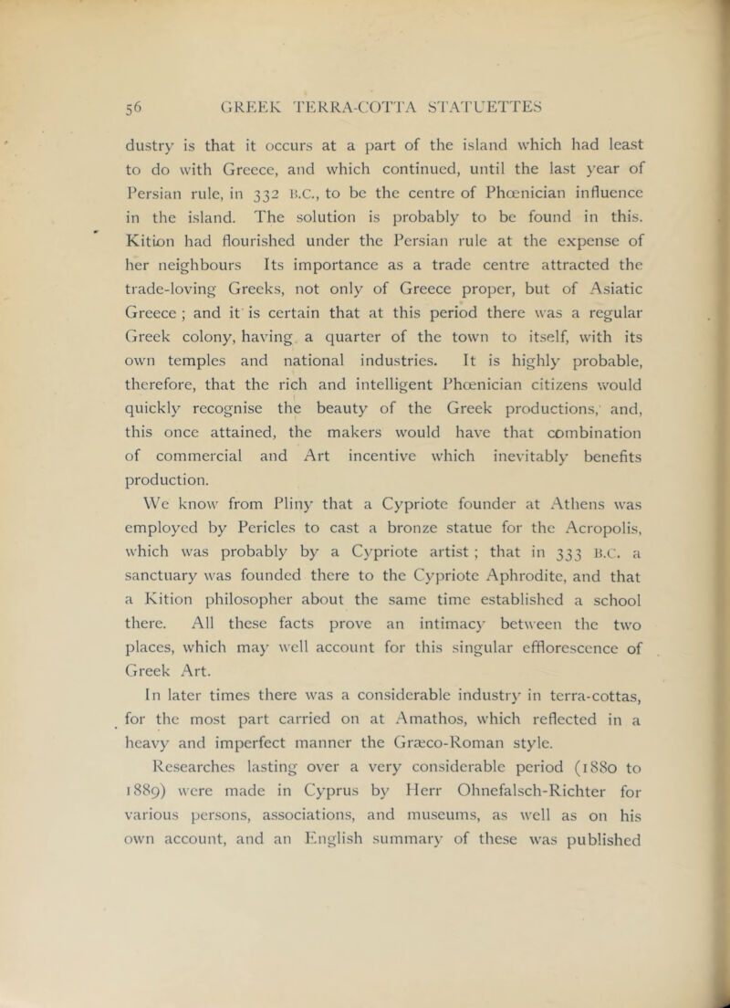 dustry is that it occurs at a part of the island vv’^hich had least to do with Greece, and which continued, until the last }’ear of Persian rule, in 332 RC, to be the centre of Phoenician influence in the island. The solution is probably to be found in this. Kition had flourished under the Persian rule at the expense of her neighbours Its importance as a trade centre attracted the trade-loving Greeks, not only of Greece proper, but of Asiatic Greece ; and it is certain that at this period there was a regular Greek colony, having a quarter of the town to itself, with its own temples and national industries. It is highly probable, therefore, that the rich and intelligent Phoenician citizens would I quickly recognise the beauty of the Greek productions, and, this once attained, the makers would have that combination of commercial and Art incentive which inevitably benefits production. We know' from Pliny that a Cypriote founder at Athens was employed by Pericles to cast a bronze statue for the Acropolis, which was probably by a Cypriote artist ; that in 333 RC. a sanctuary was founded there to the Cypriote Aphrodite, and that a Kition philosopher about the same time established a school there. All these facts prove an intimacy between the two places, which may well account for this singular efflorescence of Greek Art. In later times there was a considerable industry in terra-cottas, for the most part carried on at Amathos, which reflected in a heavy and imperfect manner the Graeco-Roman style. Researches lasting over a very considerable period (1880 to 1889) were made in Cyprus by Herr Ohnefalsch-Richter for various persons, associations, and museums, as well as on his own account, and an P'nglish summary of these was published