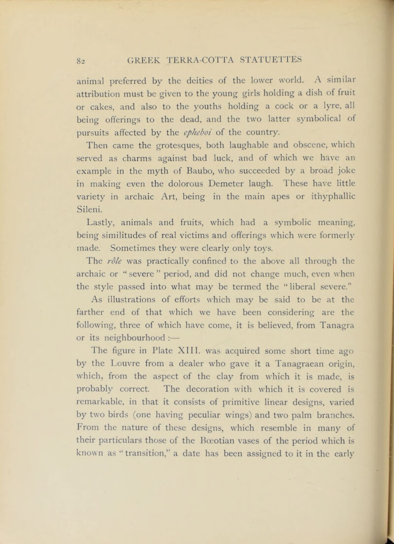 animal preferred by the deities of the lower world. A similar attribution must be given to the young girls holding a dish of fruit or cakes, and also to the youths holding a cock or a lyre, all being offerings to the dead, and the two latter symbolical of pursuits affected by the epJieboi of the country. Then came the grotesques, both laughable and obscene, which served as charms against bad luck, and of which we have an example in the myth of Baubo, who succeeded by a broad joke in making even the dolorous Demeter laugh. These have little variety in archaic Art, being in the main apes or ithyphallic Sileni. Lastly, animals and fruits, which had a symbolic meaning, being similitudes of real victims and offerings which were formerly made. Sometimes they were clearly only toys. The role was practically confined to the above all through the archaic or “ severe ” period, and did not change much, even when the style passed into what may be termed the “ liberal severe.” As illustrations of efforts which may be said to be at the farther end of that which we have been considering are the following, three of which have come, it is believed, from Tanagra or its neighbourhood :— The figure in Plate XIII. was acquired some short time ago by the Louvre from a dealer who gave it a Tanagraean origin, which, from the aspect of the clay from which it is made, is probably correct. The decoration with which it is covered is remarkable, in that it consists of primitive linear designs, varied by two birds (one having peculiar wings) and two palm branches. Prom the nature of these designs, which resemble in many of their particulars those of the Boeotian vases of the period which is known as “ transition,’’ a date has been assigned to it in the early