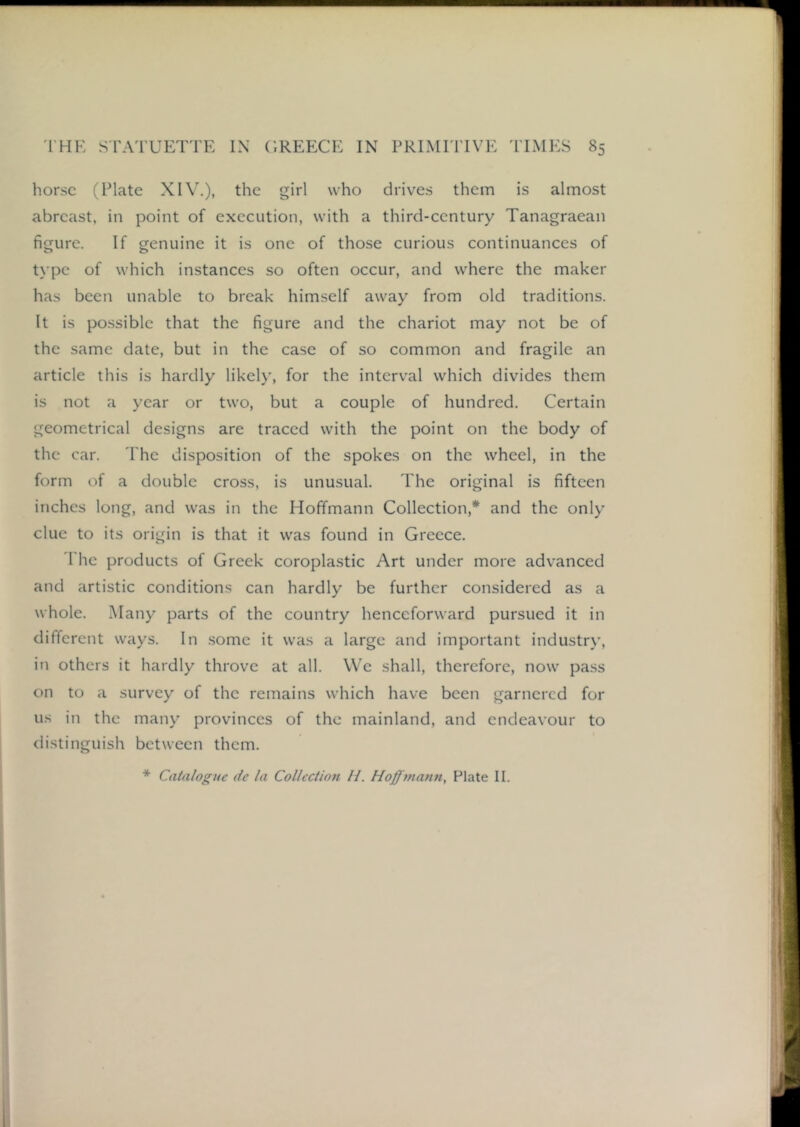 horse (Plate XIV.), the girl who drives them is almost abreast, in point of execution, with a third-century Tanagraean figure. If genuine it is one of those curious continuances of type of which instances so often occur, and where the maker has been unable to break himself away from old traditions. It is possible that the figure and the chariot may not be of the same date, but in the case of so common and fragile an article this is hardly likely, for the interval which divides them is not a year or two, but a couple of hundred. Certain geometrical designs are traced with the point on the body of the car. 'The disposition of the spokes on the wheel, in the form of a double cross, is unusual. The original is fifteen inches long, and was in the Hoffmann Collection,* and the only clue to its origin is that it was found in Greece. The products of Greek coroplastic Art under more advanced and artistic conditions can hardly be further considered as a whole. Many parts of the country henceforward pursued it in different ways. In some it was a large and important industry, in others it hardly throve at all. We shall, therefore, now pa.ss on to a survey of the remains which have been garnered for us in the many provinces of the mainland, and endeavour to distinguish between them. * Catalogue de la Collection //. Hoff matin, Plate II.