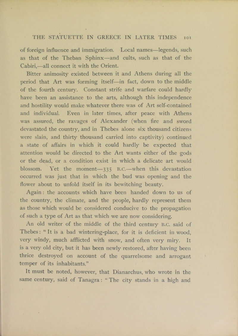 of foreign influence and immigration. Local names—legends, such as that of the Theban Sphinx—and cults, such as that of the Cabiri,—all connect it with the Orient. Bitter animosity existed between it and Athens during all the period that Art was forming itself—in fact, down to the middle of the fourth century. Constant strife and warfare could hardly have been an assistance to the arts, although this independence and hostility would make whatever there was of Art self-contained and individual. Even in later times, after peace with Athens was assured, the ravages of Alexander (when fire and sword devastated the country, and in Thebes alone six thousand citizens were slain, and thirty thousand carried into captivity) continued a state of affairs in which it could hardly be expected that attention would be directed to the Art wants either of the gods or the dead, or a condition exist in which a delicate art would blo.ssom. Yet the moment—335 B.C.—when this devastation occurred was just that in which the bud was opening and the flower about to unfold itself in its bewitching beauty. Again ; the accounts which have been handed down to us of the country, the climate, and the people, hardly represent them as those which would be considered conducive to the propagation of such a type of xArt as that which we are now considering. An old writer of the middle of the third century B.C. said of Thebes; “It is a bad wintering-place, for it is deficient in wood, very windy, much afflicted with snow, and often very miry. It is a very old city, but it has been newly restored, after having been thrice destroyed on account of the quarrelsome and arrogant temper of its inhabitants.” It must be noted, however, that Dianarchus, who wrote in the same century, said of Tanagra : “The city stands in a high and