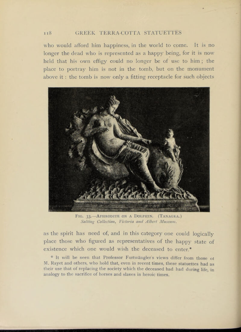 who would afford him happiness, in the world to come. It is no longer the dead who is represented as a happy being, for it is now held that his own effigy could no longer be of use to him ; the place to portray him is not in the tom.b, but on the monument above it : the tomb is now only a fitting receptacle for such objects Fig. 33.—Aphrodite on a Dolphin. (Tanagra.) Salting Collection, Victo>-ia and Albert Mitsentn. as the spirit has need of, and in this category one could logically place those who figured as representatives of the happy state of existence wiiich one would wish the deceased to enter.* * It will be seen that Professor Furtwangler's views differ from those ot M. Kayet and others, who hold that, even in recent times, these statuettes had as tlieir use that of replacing the society wdiich the deceased had had during life, in analogy to the sacrifice of horses and slaves in heroic times.