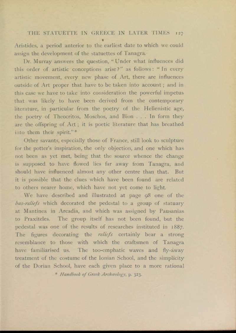 Aristides, a period anterior to the earliest date to which we could assign the development of the statuettes of I'anagra. Dr. Murray answers the question, “Under what influences did this order of artistic conceptions arise?” as follows: “ In every artistic movement, every new pha.se of Art, there are influences outside of Art proper that have to be taken into account ; and in this case we have to take into consideration the powerful impetus that was likely to have been derived from the contemporary literature, in particular from the poetry of the Hellenistic age, the poetry of I'heocritos, Moschos, and Bion ... In form they are the offspring of Art ; it is poetic literature that has breathed into them their spirit.”* Other savants, especially those of h'rance, still look to sculpture for the potter’s inspiration, the only objection, and one which has not been as yet met, being that the source whence the change is supposed to have flowed lies far away from Tanagra, and should have influenced almost any other centre than that. But it is possible that the clues which have been found are related to others nearer home, which have not yet come to light. We have described and illustrated at page 98 one of the bas-reliefs which decorated the pedestal to a group of statuary at Mantinca in Arcadia, and which was assigned by Bausanias to IVaxitcles. The group itself has not been found, but the pedestal was one of the results of researches instituted in 1887. The figures decorating the reliefs certainly bear a strong resemblance to those with which the craftsmen of Tanagra have familiarised us. The too-emphatic waves and fly-away treatment of the costume of the Ionian School, and the simplicity of the Dorian School, have each given place to a more rational * Handbook of Greek Arch^eolofry, p. 323.