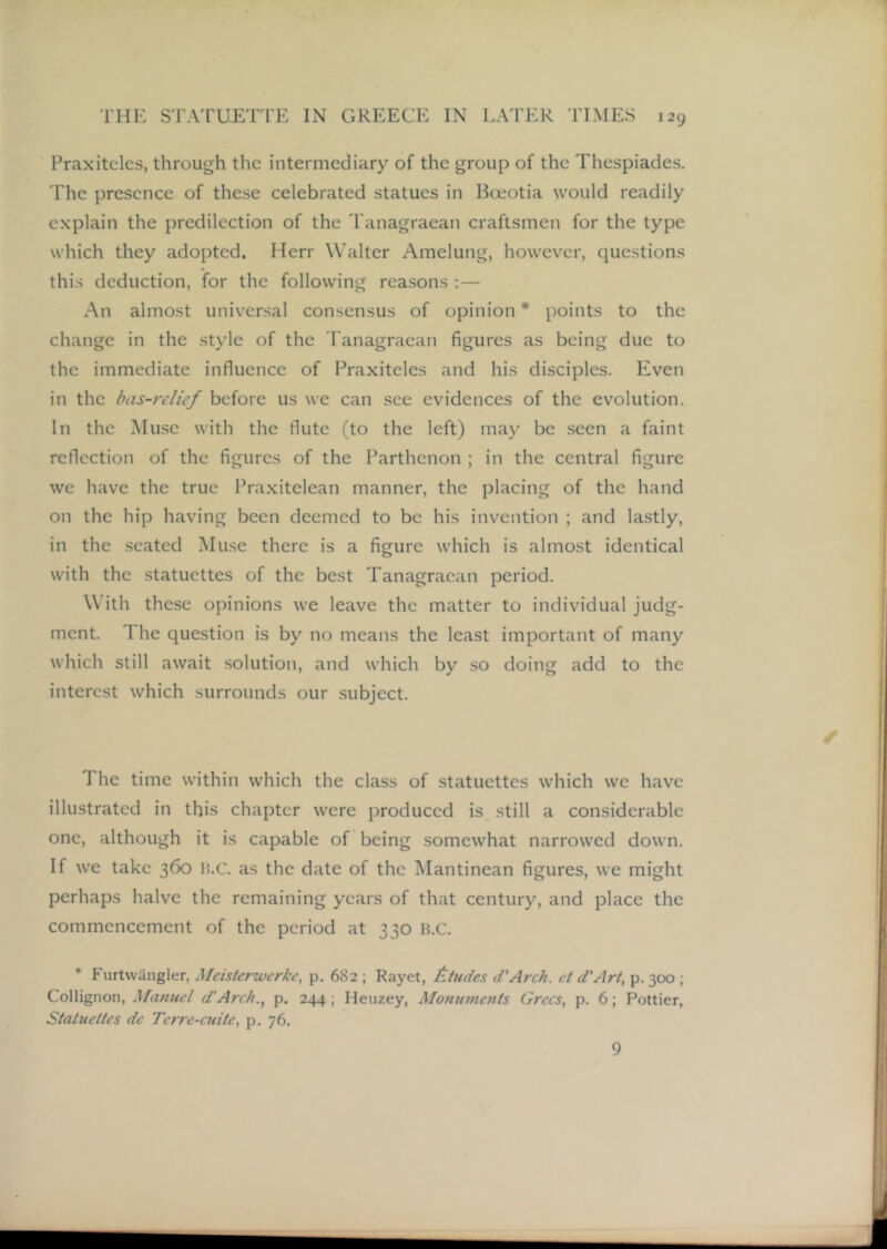 Praxiteles, through the intermediary of the group of the Thespiades. The presence of these celebrated statues in l^ceotia would readily explain the predilection of the Tanagraean craftsmen for the type which they adopted. Herr Walter Amelung, however, questions this deduction, for the following reasons :— An almost universal consensus of opinion * points to the change in the style of the 'Tanagraean figures as being due to the immediate influence of Praxiteles and his disciples. Even in the bas-relief before us we can see evidences of the evolution. In the Muse with the flute (to the left) may be seen a faint reflection of the figures of the Parthenon ; in the central figure we have the true Praxitelean manner, the placing of the hand on the hip having been deemed to be his invention ; and lastly, in the seated Muse there is a figure which is almost identical with the statuettes of the best Tanagraean period. With these opinions we leave the matter to individual judg- ment. The question is by no means the least important of many which still await solution, and which by so doing add to the interest which surrounds our subject. The time within which the class of statuettes which we have illustrated in this chapter were produced is still a considerable one, although it is capable of being somewhat narrowed down. If we take 360 H.C. as the date of the Mantinean figures, we might perhaps halve the remaining years of that century, and place the commencement of the period at 330 H.C. • Furtwiingler, Meisterwerke, p. 682 ; Rayet, ftudes d'Arch. ct d’Art, p. 3CX); Collignon, Manuel d’Afc/i., p. 244 ; Heuzey, Monumc7its Grccs, p. 6; Pettier, Statueites dc TetTc-cuite, p, 76. 9