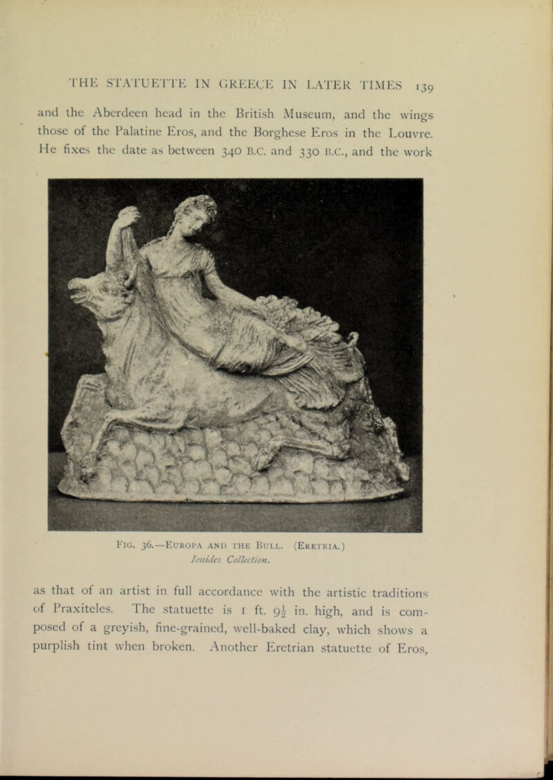 and the Aberdeen head in the British Museum, and the wings those of the Palatine Eros, and the Borghese Eros in the Louvre. He fi.xes the date as between 340 R.c. and 330 ]5.C., and the work Fig. 36.—Euroi’a and the Bull. (Eretria.) lonides Collection. as that of an artist in full accordance with the artistic traditions of Praxiteles. The statuette is i ft. gh in. high, and is com- posed of a greyish, fine-grained, well-baked clay, which shows a purplish tint when broken. Another PTetrian statuette of Eros,