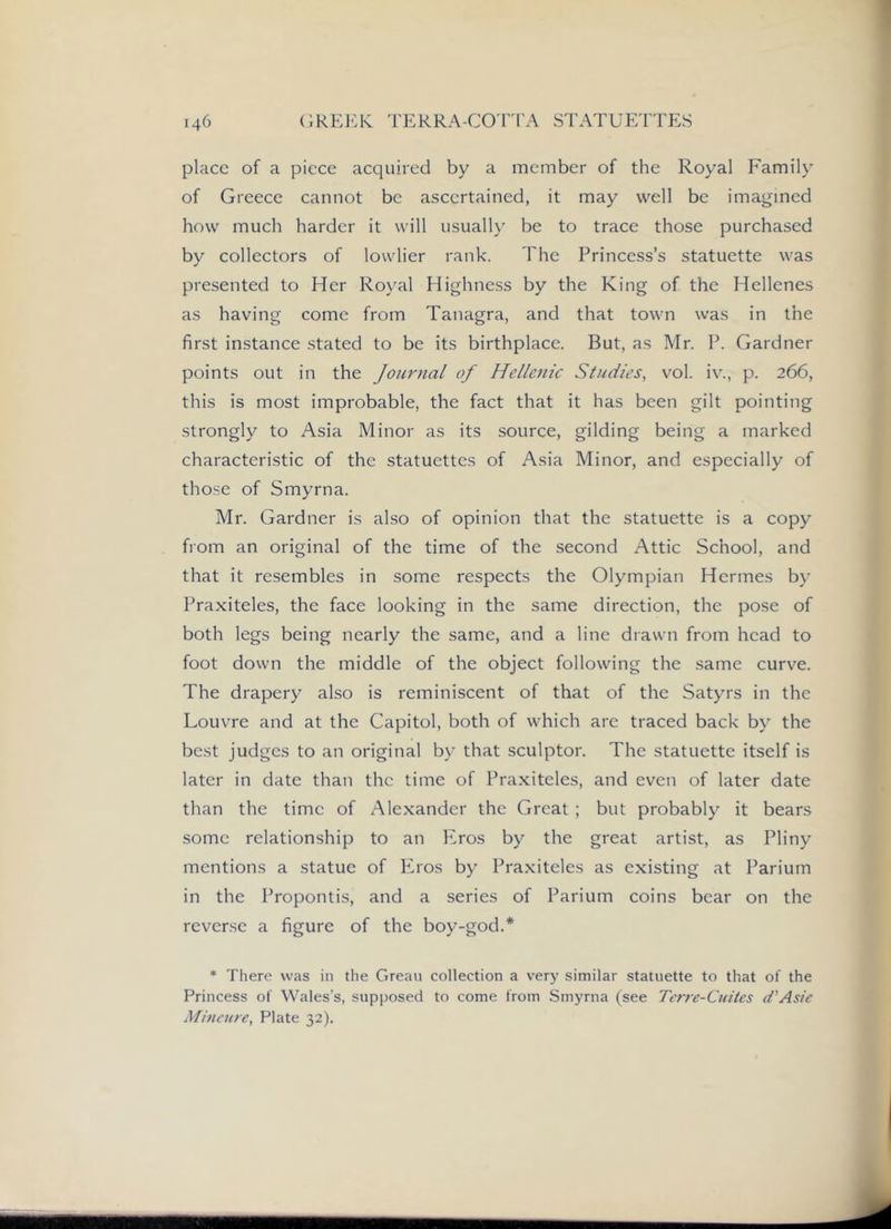 place of a piece acquired by a member of the Royal Family of Greece cannot be ascertained, it may well be imagined how much harder it will usually be to trace those purchased by collectors of lowlier rank. The Princess’s statuette was presented to Her Royal Highness by the King of the Hellenes as having come from Tanagra, and that town was in the first instance stated to be its birthplace. But, as Mr. P. Gardner points out in the Journal of Hellenic Studies, vol. iv., p. 266, this is most improbable, the fact that it has been gilt pointing strongly to Asia Minor as its source, gilding being a marked characteristic of the statuettes of Asia Minor, and especially of those of Smyrna. Mr. Gardner is also of opinion that the statuette is a copy from an original of the time of the second Attic School, and that it resembles in some respects the Olympian Hermes by Praxiteles, the face looking in the same direction, the pose of both legs being nearly the same, and a line drawn from head to foot down the middle of the object following the same curve. The drapery also is reminiscent of that of the Satyrs in the Louvre and at the Capitol, both of which are traced back by the best judges to an original by that sculptor. The statuette itself is later in date than the time of Praxiteles, and even of later date than the time of Alexander the Great ; but probably it bears some relationship to an Eros by the great artist, as Pliny mentions a statue of Eros by Praxiteles as existing at Parium in the Propontis, and a series of Parium coins bear on the reverse a figure of the boy-god.* * There was in tlie Greau collection a very similar statuette to that of the Princess of Wales’s, supposed to come from Smyrna (see Tcrrc-Cuitcs d'Asie Mincure, Plate 32).