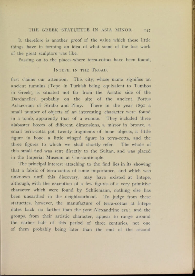 It therefore is another proof of the value which these little things have in forming an idea of what some of the lost work of the great sculptors was like. Passing on to the places where terra-cottas have been found, InTEI'E, in the Troad, first claims our attention. This city, whose name signifies an ancient tumulus (Tepe in Turkish being equivalent to Tumbos in Greek), is situated not far from the .Asiatic side of the Dardanelles, probably on the site of the ancient Portus .Achseorum of Strabo and Pliny. There in the year 1890 a small number of objects of an interesting character were found in a tomb, apparently that of a woman. They included three alabaster boxes of different dimensions, a mirror in bronze, a small terra-cotta pot, twenty fragments of bone objects, a little figure in bone, a little winged figure in terra-cotta, and the three figures to which we shall shortly refer. The whole of this small find was sent directly to the Sultan, and was placed in the Imperial Museum at Constantinople. The principal interest attaching to the find lies in its showing that a fabric of terra-cottas of some importance, and which was unknown until this discovery, may have existed at Intepe, although, with the exception of a few figures of a very primitive character which were found by Schliemann, nothing else has been unearthed in the neighbourhood. To judge from these statuettes, however, the manufacture of terra-cottas at Intepe dates back no farther than the post-Alexandrine era ; and the group.s, from their artistic character, appear to range around the earlier half of this period of three centuries, not one of them probably being later than the end of the second