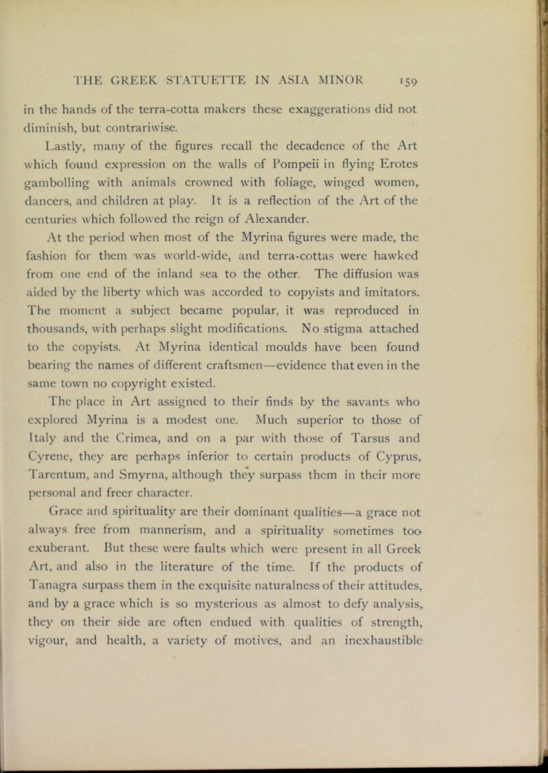 59 in the hands of the terra-cotta makers these exaggerations did not diminish, but contrariwise. Lastly, many of the figures recall the decadence of the Art which found expression on the walls of Pompeii in flying Elrotes gambolling with animals crowned with foliage, winged women,, dancers, and children at play. It is a reflection of the Art of the centuries which followed the reign of Alexander. At the period when most of the Myrina figures were made, the fashion for them was world-wide, and terra-cottas were hawked from one end of the inland sea to the other. The diffusion was aided by the liberty which was accorded to copyists and imitators. The moment a subject became popular, it was reproduced in thousands, with perhaps slight modification.s. No stigma attached to the copyi.sts. At Myrina identical moulds have been found bearing the names of different craftsmen—evidence that even in the same town no copyright existed. The place in Art assigned to their finds by the savants who explored Myrina is a modest one. Much superior to those of Italy and the Crimea, and on a par with those of Tarsus and Cyrene, they are perhaps inferior to certain products of Cyprus,. Tarentum, and Smyrna, although they surpass them in their more personal and freer character. Grace and spirituality are their dominant qualities—a grace not always free from mannerism, and a spirituality .sometimes too exuberant. But these were faults which were pre.sent in all Greek Art, and also in the literature of the time. If the products of Tanagra surpass them in the exquisite naturalne.ss of their attitudes, and by a grace which is so mysterious as almost to defy analysis,, they on their side are often endued with qualities of strength, vigour, and health, a variety of motives, and an inexhaustible