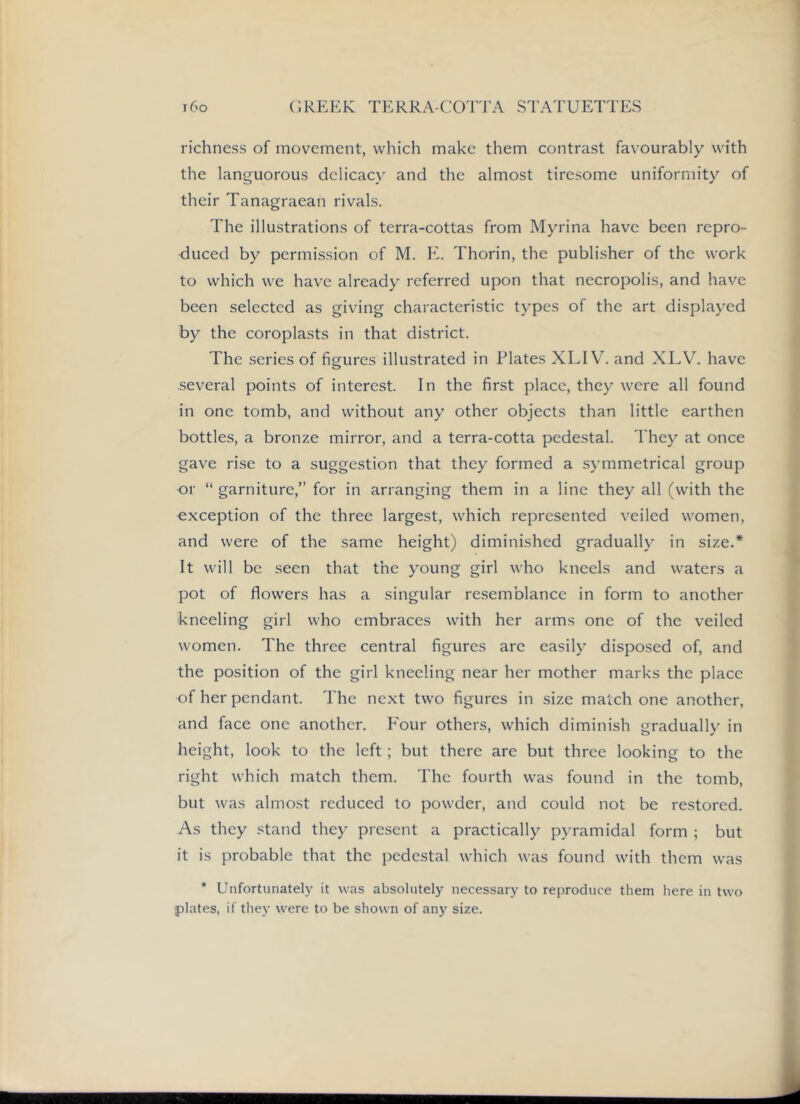 richness of movement, which make them contrast favourably with the languorous delicacy and the almost tiresome uniformity of their Tanagraean rivals. The illustrations of terra-cottas from Myrina have been repro- duced by permission of M. E. Thorin, the publisher of the work to which we have already referred upon that necropolis, and have been selected as giving characteristic types of the art displayed by the coroplasts in that district. The series of figures illustrated in Elates XLIV. and XLV. have several points of interest. In the first place, they were all found in one tomb, and without any other objects than little earthen bottles, a bronze mirror, and a terra-cotta pedestal. They at once gave rise to a suggestion that they formed a symmetrical group or “ garniture,” for in arranging them in a line they all (with the exception of the three largest, which represented veiled women, and were of the same height) diminished gradually in size.* It will be seen that the young girl who kneels and waters a pot of flowers has a singular resemblance in form to another kneeling girl who embraces with her arms one of the veiled women. The three central figures are easily disposed of, and the position of the girl kneeling near her mother marks the place of her pendant. The next two figures in size match one another, and face one another. E'our others, which diminish gradually in height, look to the left; but there are but three looking to the right which match them. The fourth was found in the tomb, but was almost reduced to powder, and could not be restored. As they stand they present a practically pyramidal form ; but it is probable that the pedestal which was found with them was * Unfortunately it was absolutely necessary to reproduce them here in two ■plates, if they were to be shown of any size.