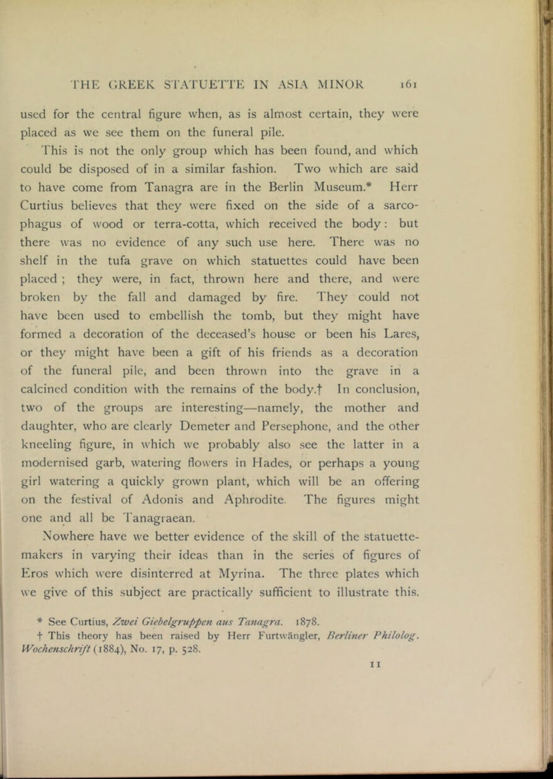 used for the central figure when, as is almost certain, they were placed as we see them on the funeral pile. This is not the only group which has been found, and which could be disposed of in a similar fa.shion. Two which are said to have come from Tanagra are in the Berlin Museum.* Herr Curtius believes that they were fixed on the side of a sarco- phagus of wood or terra-cotta, which received the body: but there was no evidence of any such use here. There was no shelf in the tufa grave on which statuettes could have been placed ; they were, in fact, thrown here and there, and were broken by the fall and damaged by fire. They could not have been used to embellish the tomb, but they might have formed a decoration of the deceased’s house or been his Lares, or they might have been a gift of his friends as a decoration of the funeral pile, and been thrown into the grave in a calcined condition with the remains of the body.f In conclusion, two of the groups are interesting—namely, the mother and daughter, who are clearly Demeter and Persephone, and the other kneeling figure, in which we probably also .see the latter in a modernised garb, watering flowers in Hades, or perhaps a young girl watering a quickly grown plant, which will be an offering on the festival of Adonis and Aphrodite. The figures might one and all be 'Tanagraean. Nowhere have we better evidence of the skill of the statuette- makers in varying their ideas than in the series of figures of Eros which were disinterred at Myrina. The three plates which we give of this subject are practically sufficient to illustrate this. * See Curtius, Zwet Giebelgruppc7i aus Tatiaj^ra. 1878. t This theory has been raised by Herr Furtwangler, Berlmer Philolog. Wochenschrift No. 17, p. 528. 11
