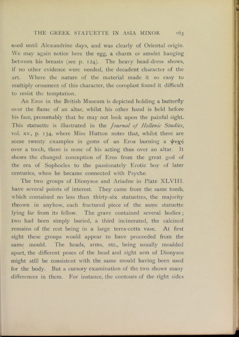 used until Alexandrine days, and was clearly of Oriental origin. We ma)' again notice here the egg, a charm or amulet hanging between his breasts (see p. 124). The heavy head-dress shows, if no other evidence were needed, the decadent character of the art. Where the nature of the material made it so ea.sy to multiply ornament of this character, the coroplast found it difficult to resist the temptation. An Kros in the British Museum is depicted holding a butterfly over the flame of an altar, whilst his other hand is held before his face, presumably that he may not look upon the painful sight. This statuette is illustrated in the Joitrnal of Hellenic Studies, vol. XV., p. 134, where Miss Hutton notes that, whilst there are some twenty examples in gems of an Eros burning a over a torch, there is none of his acting thus over an altar. It shows the changed conception of Eros from the great god of the era of Sophocles to the passionately Erotic boy of later centuries, when he became connected with P.syche. The two groups of Dionysos and Ariadne in Plate XLVIII. hav'e several points of interest. They came from the same tomb, which contained no less than thirty-six statuettes, the majority thrown in anyhow, each fractured piece of the same statuette lying far from its fellow^. The grave contained several bodies ; two had been simply buried, a third incinerated, the calcined remains of the rest being in a large terra-cotta vase. At first sight the.se groups would appear to have proceeded from the same mould. The heads, arms, etc., being usually moulded apart, the different po.ses of the head and right arm of Dionysos might still be consistent with the same mould having been used for the body. But a cursory examination of the two shows man)’ differences in them. P'or instance, the contours of the right sides