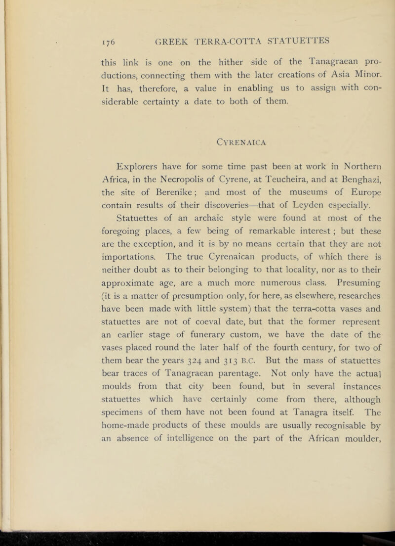 this link is one on the hither side of the Tanagraean pro- ductions, connecting them with the later creations of Asia Minor. It has, therefore, a value in enabling us to assign with con- siderable certainty a date to both of them. CVRENAICA Explorers have for some time past been at work in Northern Africa, in the Necropolis of Cyrene, at Teucheira, and at Benghazi, the site of Berenike; and most of the museums of Europe contain results of their discoveries—that of Leyden especially. Statuettes of an archaic style were found at most of the foregoing places, a few being of remarkable interest ; but these are the exception, and it is by no means certain that they are not importations. The true Cyrenaican products, of which there is neither doubt as to their belonging to that locality, nor as to their approximate age, are a much more numerous class. Presuming (it is a matter of presumption only, for here, as elsewhere, researches have been made with little system) that the terra-cotta vases and statuettes are not of coeval date, but that the former represent an earlier stage of funerary custom, we have the date of the vases placed round the later half of the fourth century, for two of them bear the years 324 and 313 B.c. But the mass of statuettes bear traces of Tanagraean parentage. Not only have the actual moulds from that city been found, but in several instances statuettes which have certainly come from there, although specimens of them have not been found at Tanagra itself. The home-made products of these moulds are usually recognisable by an absence of intelligence on the part of the African moulder.