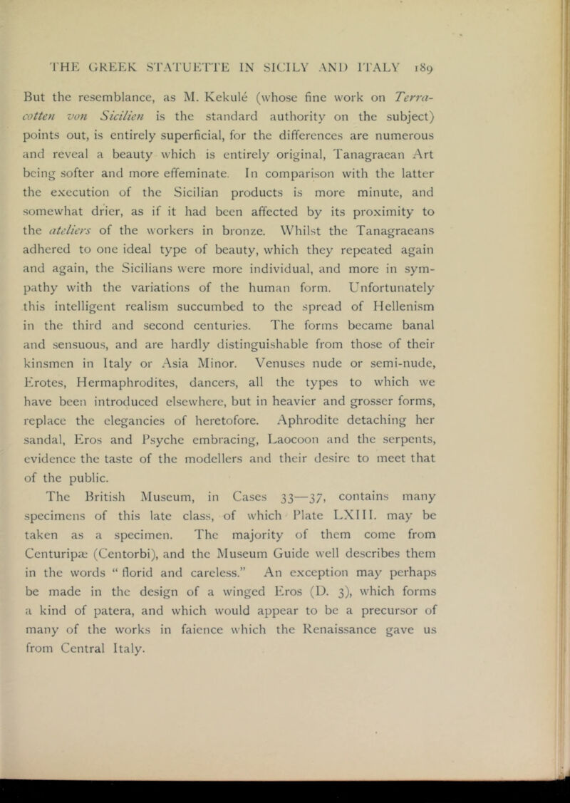 But the resemblance, as M. Kekule (whose fine work on Terra- cotten von Sicilien is the standard authority on the subject) points out, is entirely superficial, for the differences are numerous and reveal a beauty which is entirely original, Tanagraean Art being softer and more effeminate. In comparison with the latter the execution of the Sicilian products is more minute, and somewhat drier, as if it had been affected by its proximity to the ateliers of the workers in bronze. Whilst the Tanagraeans adhered to one ideal type of beauty, which they repeated again and again, the Sicilians were more individual, and more in sym- pathy with the variations of the human form. Unfortunately this intelligent realism succumbed to the spread of Hellenism in the third and second centuries. The forms became banal and sensuous, and are hardly distinguishable from those of their kinsmen in Italy or Asia Minor. Venuses nude or semi-nude, Krotes, Hermaphrodites, dancers, all the types to which we have been introduced elsewhere, but in heavier and grosser forms, replace the elegancies of heretofore. Aphrodite detaching her sandal, Eros and Psyche embracing, Laocoon and the serpents, evidence the taste of the modellers and their desire to meet that of the public. The British Museum, in Ca.ses 33—37, contains many specimens of this late class, of which Plate LXHI. may be taken as a specimen. The majority of them come from Centuripa.' (Centorbi), and the Museum Guide well describes them in the words “ florid and careless.” An exception may perhaps be made in the design of a winged Eros (D. 3), which forms a kind of patera, and which would appear to be a precursor of many of the works in faience which the Renaissance gave us from Central Italy.