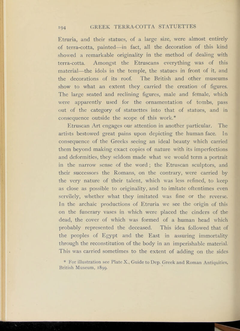 (;reek terra-cotta statuettes Etruria, and their statues, of a large size, were almost entirely of terra-cotta, painted—in fact, all the decoration of this kind showed a remarkable originality in the method of dealing with terra-cotta. Amongst the Etruscans everything was of this material—the idols in the temple, the statues in front of it, and the decorations of its roof The British and other museums show to what an extent they carried the creation of figures. The large seated and reclining figures, male and female, which were apparently used for the ornamentation of tombs, pass out of the category of statuettes into that of statues, and in consequence outside the scope of this work.* Etruscan Art engages our attention in another particular. The artists bestowed great pains upon depicting the human face. In consequence of the Greeks seeing an ideal beauty which carried them beyond making exact copies of nature with its imperfections and deformities, they seldom made what we would term a portrait in the narrow sense of the word ; the Etruscan sculptors, and their successors the Romans, on the contrary, were carried by the very nature of their talent, which was less refined, to keep as close as possible to originality, and to imitate oftentimes even servilely, whether what they imitated was fine or the reverse. In the archaic productions of Etruria we see the origin of this on the funerary va.ses in which were placed the cinders of the dead, the cover of which was formed of a human head which probably represented the deceased. This idea followed that of the peoples of Egypt and the East in assuring immortality through the reconstitution of the body in an imperishable material. This was carried sometimes to the extent of adding on the sides * For illustration see Plate X., Guide to Dep. Greek and Roman Antiquities, British Museum, 1899.