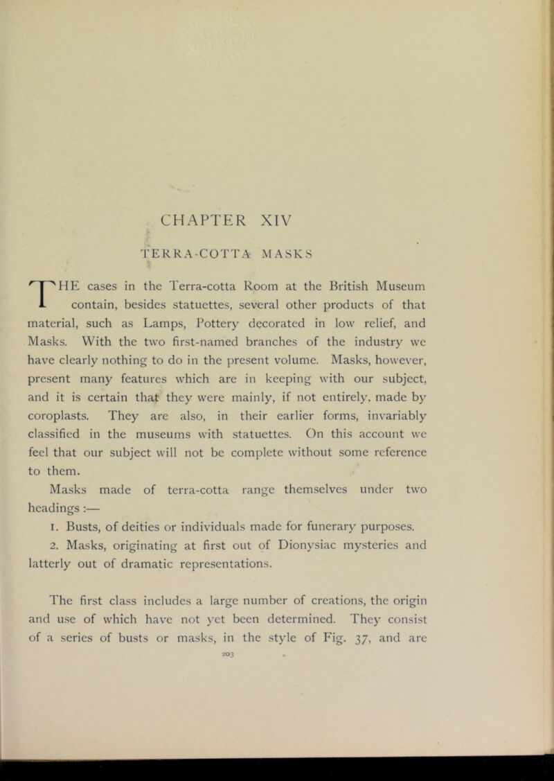TERRA-COTTA MASKS ''T^HE cases in the Terra-cotta Room at the British Museum 1- contain, besides statuettes, several other products of that material, such as Lamps, Pottery decorated in low relief, and Masks. With the two first-named branches of the industry we have clearly nothing to do in the present volume. Masks, however, present many features which are in keeping with our subject, and it is certain that they were mainly, if not entirely, made by coroplasts. They are also, in their earlier forms, invariably classified in the museums with statuettes. On this account we feel that our subject will not be complete without some reference to them. Masks made of terra-cotta range themselves under two headings :— 1. Busts, of deities or individuals made for funerary purposes. 2. Masks, originating at first out of Dionysiac mysteries and latterly out of dramatic representations. The first class includes a large number of creations, the origin and u.se of which have not yet been determined. They consist of a series of busts or masks, in the style of Fig. 37, and are
