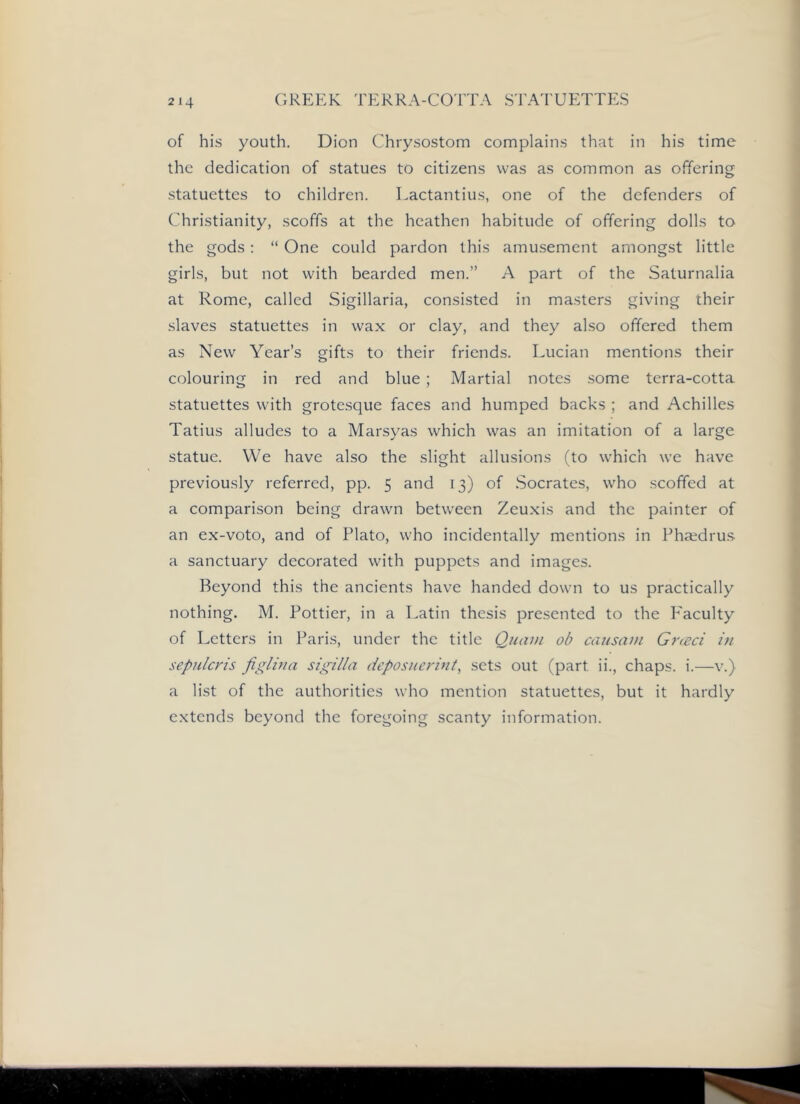 of his youth. Dion Chrysostom complains that in his time the dedication of statues to citizens was as common as offering statuettes to children. Lactantius, one of the defenders of Christianity, scoffs at the heathen habitude of offering dolls to the gods; “ One could pardon this amusement amongst little girls, but not with bearded men.” A part of the Saturnalia at Rome, called Sigillaria, consisted in masters giving their slaves statuettes in wax or clay, and they also offered them as New Year’s gifts to their friends. Lucian mentions their colouring in red and blue ; Martial notes .some terra-cotta statuettes with grotesque faces and humped backs ; and Achilles Tatius alludes to a Marsyas which was an imitation of a large statue. We have also the slight allusions (to which we have previously referred, pp. 5 and 13) of .Socrates, who scoffed at a comparison being drawn between Zeuxis and the painter of an ex-voto, and of Plato, who incidentally mentions in Pha;dru.s a sanctuary decorated with puppets and images. Beyond this the ancients have handed down to us practically nothing. M. Pottier, in a Latin thesis presented to the P'aculty of Letters in Paris, under the title Quaui ob causain Greed in sepulcris jiglina sigilla deposnerint, sets out (part ii., chaps, i.—v.) a list of the authorities who mention statuettes, but it hardly extends beyond the foregoing scanty information.