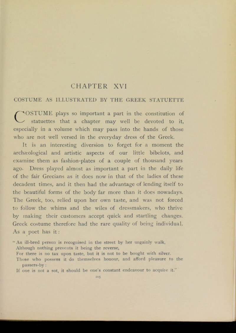 'OSTUMK plays so important a part in the constitution of V—^ statuettes that a chapter may well be devoted to it, especially in a volume which may pass into the hands of those who are not well versed in the everyday dress of the Greek. It is an interesting diversion to forget for a moment the archaeological and artistic aspects of our little bibelots, and examine them as fashion-plates of a couple of thousand years ago. Dress played almost as important a part in the daily life of the fair Grecians as it docs now in that of the ladies of these decadent times, and it then had the advantage of lending itself to the beautiful forms of the body far more than it does nowadays. The Greek, too, relied upon her own taste, and was not forced to follow the whims and the wiles of dressmakers, who thrive by making their customers accept quick and startling changes. Greek costume therefore had the rare quality of being individual. As a poet has it: “ .An ill-bred person is recognised in the street by her ungainly walk, .Although nothing prevents it being the reverse, For there is no tax upon taste, but it is not to be bought with silver. Those who possess it do themselves honour, and afford pleasure to the passers-by : If one is not a sot, it should be one’s constant endeavour to acquite it.”