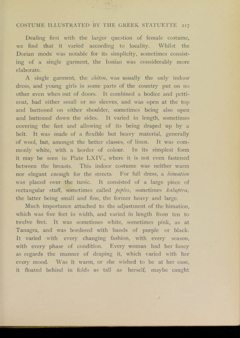Dealing first with the larger question of female costume, we find that it varied according to locality. Whilst the Dorian mode was notable for its simplicity, sometimes consist- ing of a single garment, the Ionian was considerably more elaborate. A single garment, the chiton, was usually the only indoor dress, and young girls in some parts of the country put on no other even when out of doors. It combined a bodice and petti- coat, had cither small or no sleeves, and was open at the top and buttoned on cither shoulder, sometimes being also open and buttoned down the sides. It varied in length, sometimes covering the feet and allowing of its being draped up by a belt. It was made of a flexible but hcav'\’ material, generally of wool, but, amongst the better classes, of linen. It was com- monly white, with a border of colour. In its simplest form it may be seen in Plate LXI\., where it is not even fastened between the breasts. This indoor costume was neither warm nor elegant enough for the streets. h'or full dress, a hiniatiou was placed over the tunic. It consisted of a large piece of rectangular stuff, sometimes called peplos, .sometimes kalnptra, the latter being small and fine, the former heavy and large. Much importance attached to the adjustment of the himation, which was five feet in width, and varied in length from ten to twelve feet. It was sometimes white, .sometimes pink, as at Tanagra, and was bordered with bands of purple or black. It varied -with every changing fashion, with every season, with ev'ery phase of condition. Kv’ery woman had her fancy as regards the manner of draping it, which varied with her every mood. Was it warm, or she wished to be at her case, it floated behind in folds as tall as herself, maybe caught