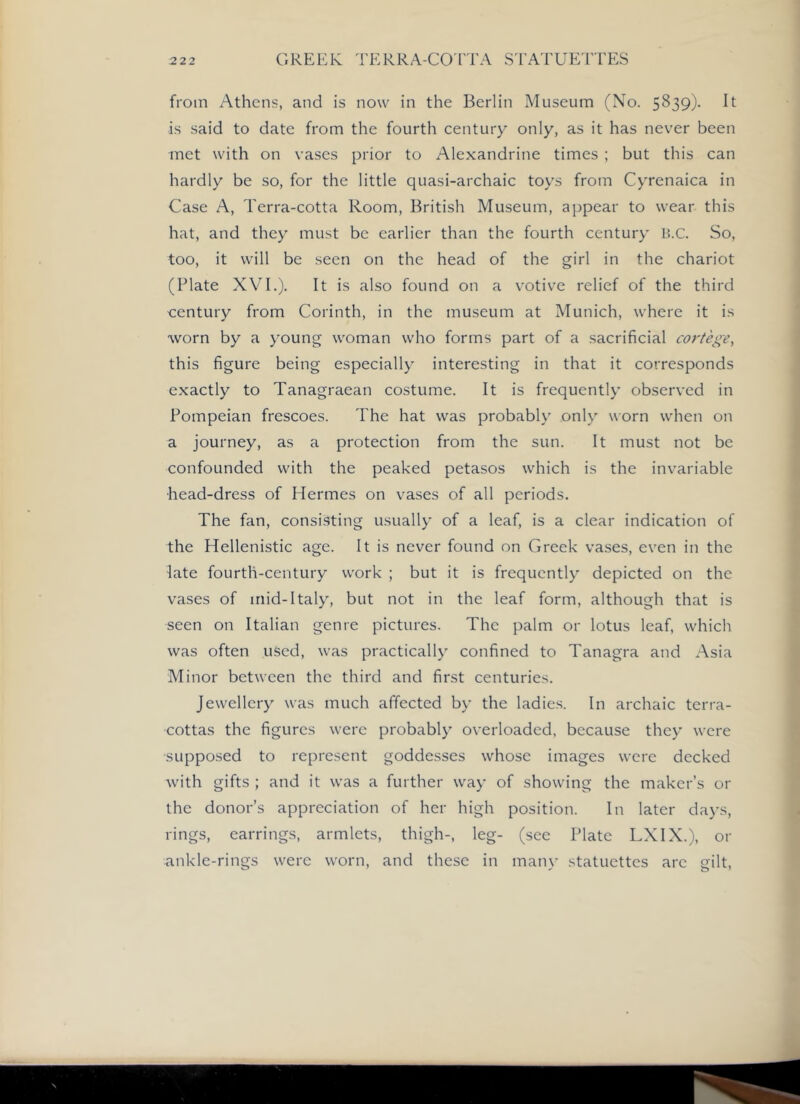 from Athens, and is now in the Berlin Museum (No. 5839)- It is said to date from the fourth century only, as it has never been met with on vases prior to Alexandrine times ; but this can hardly be so, for the little quasi-archaic toys from Cyrenaica in Case A, Terra-cotta Room, British Museum, appear to wear this hat, and they must be earlier than the fourth century li.C. So, too, it will be seen on the head of the girl in the chariot (Plate XVI.). It is also found on a votive relief of the third century from Corinth, in the museum at Munich, where it is worn by a young woman who forms part of a sacrificial cortege, this figure being especially interesting in that it corresponds exactly to Tanagraean costume. It is frequently observed in Pompeian frescoes. The hat was probably only worn when on a journey, as a protection from the sun. It must not be confounded with the peaked petasos which is the invariable head-dress of Hermes on vases of all periods. The fan, consisting usually of a leaf, is a clear indication of the Hellenistic age. It is never found on Greek vases, even in the late fourth-century work ; but it is frequently depicted on the vases of mid-Italy, but not in the leaf form, although that is seen on Italian genre pictures. The palm or lotus leaf, which was often used, was practically confined to Tanagra and Asia Minor between the third and first centuries. Jewellery was much affected by the ladies. In archaic terra- cottas the figures were probably overloaded, because they were supposed to represent goddesses whose images were decked with gifts ; and it was a further way of showing the maker’s or the donor’s appreciation of her high position. In later days, rings, earrings, armlets, thigh-, leg- (see Plate LX IX.), or ankle-rings were worn, and these in many statuettes are gilt.