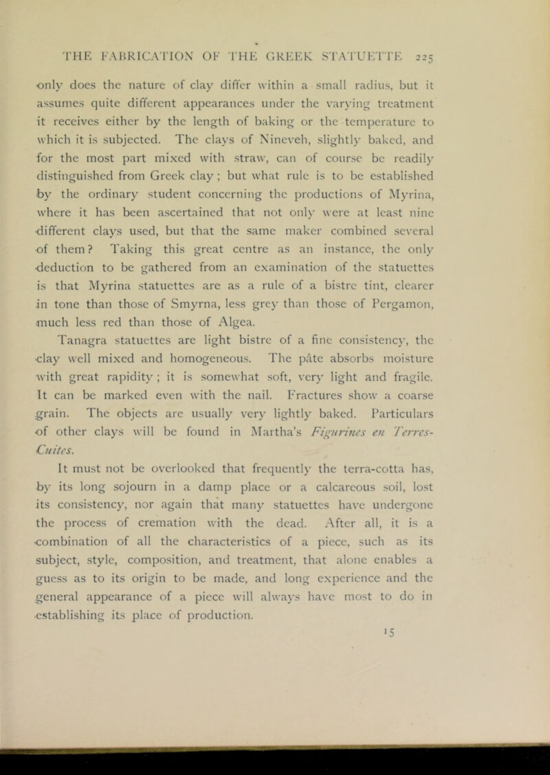 only does the nature of clay differ within a small radius, but it assumes quite different appearances under the varying treatment it receives either by the length of baking or the temperature to which it is subjected. The clays of Nineveh, slightly baked, and for the most part mixed with straw, can of course be readily distinguished from Greek clay; but what rule is to be established by the ordinary student concerning the productions of Myrina, where it has been ascertained that not only were at least nine •different clays used, but that the same maker combined several of them? Taking this great centre as an instance, the only ■deduction to be gathered from an examination of the statuettes is that Myrina statuettes are as a rule of a bistre tint, clearer in tone than those of Smyrna, less grey than those of Pergamon, much less red than those of Algea. Tanagra statuettes are light bistre of a fine consistenc}', the ■clay well mixed and homogeneous. The pate absorbs moisture with great rapidity ; it is .somewhat soft, ver}' light and fragile. It can be marked even with the nail. Fractures show a coarse grain. The objects arc usually very lightly baked. Particulars of other clays will be found in Martha’s Figurhtes en Terres- Ciiites. It must not be overlooked that frequently the terra-cotta has, by its long sojourn in a damp place or a calcareous soil, lost its consistency, nor again that many statuettes have undergone the process of cremation with the dead. After all, it is a ■combination of all the characteristics of a piece, such as its subject, style, composition, and treatment, that alone enables a guess as to its origin to be made, and long experience and the general appearance of a piece will always have most to do in ■establishing its place of production. 15