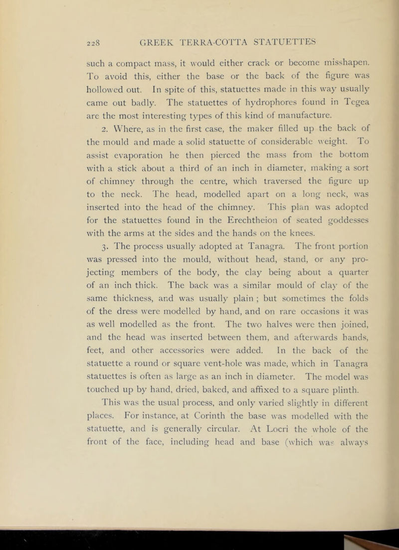 such a compact mass, it would cither crack or become misshapen. I'o avoid this, cither the base or the back of the figure was hollowed out. In spite of this, statuettes made in this way usually came out badly. The statuettes of hydrophores found in Tcgea are the most interesting t)q3es of this kind of manufacture. 2. Where, as in the first case, the maker filled up the back of the mould and made a solid statuette of considerable weight, do assist evaporation he then pierced the mass from the bottom with a stick about a third of an inch in diameter, making a sort of chimney through the centre, which traversed the figure up to the neck. The head, modelled apart on a long neck, was inserted into the head of the chimney. This plan was adopted for the statuettes found in the Erechtheion of seated goddesses with the arms at the sides and the hands on the knees. 3. The process usually adopted at Tanagra. The front portion was pressed into the mould, without head, stand, or any pro- jecting members of the body, the clay being about a quarter of an inch thick. The back was a similar mould of clay of the same thickness, and was usually plain ; but sometimes the folds of the dress were modelled by hand, and on rare occasions it was as well modelled as the front. The two halves were then joined, and the head was inserted between them, and afterwards hands, feet, and other accessories were added. In the back of the statuette a round or square vent-hole was made, which in Tanagra statuettes is often as large as an inch in diameter. The model was touched up by hand, dried, baked, and affixed to a square plinth. This was the usual process, and only varied slightly in different places. For instance, at Corinth the base was modelled with the statuette, and is generally circular. At Locri the whole of the front of the face, including head and base (which was always