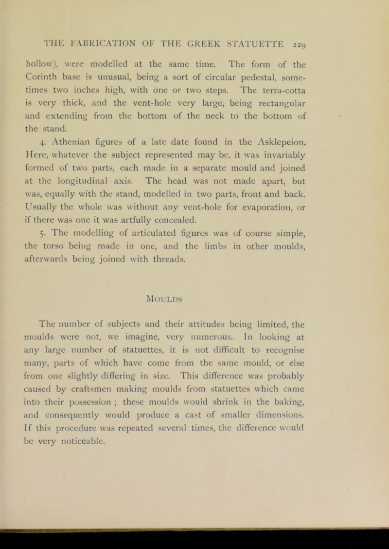 hollow), were modelled at the same time. The form of the Corinth base is unusual, being a sort of circular pedestal, some- times two inches high, with one or two steps. The terra-cotta is very thick, and the vent-hole very large, being rectangular and extending from the bottom of the neck to the bottom of the stand. 4. .Athenian figures of a late date found in the Asklepeion. Here, whatever the subject represented may bo, it was invariably formed of two parts, each made in a separate mould and joined at the longitudinal axis. The head was not made apart, but was, equally with the stand, modelled in two parts, front and back. Usually the whole was without any vent-hole for evaporation, or if there was one it was artfully concealed. 5. The modelling of articulated figures was of course simple, the torso being made in one, and the limbs in other moulds, afterwards being joined with threads. Mould.s The number of subjects and their attitudes being limited, the moulds were not, we imagine, very numerous. In looking at any large number of statuettes, it is not difficult to recognise many, parts of which have come from the same mould, or else from one slightly differing in size. This difference was probably caused by craftsmen making moulds from statuettes which came into their possession ; these moulds would shrink in the baking, and consequently would produce a cast of smaller dimensions. If this procedure was repeated several times, the difference would be very noticeable.